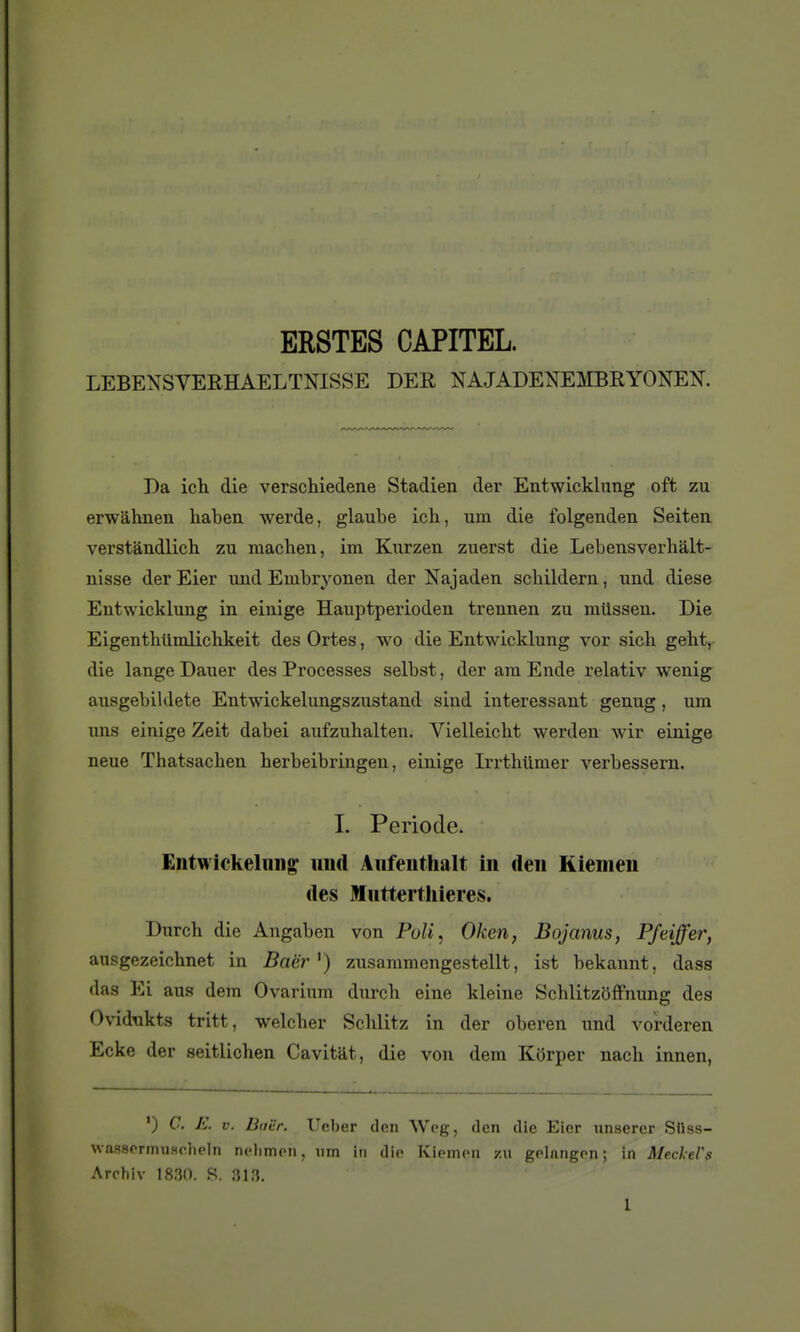 ERSTES CAPITEL. LEBEXSVERHAELTNISSE DEE, NAJADENEMBRYONEN. Da ich die verschiedene Stadien der Entwicklung oft zu erwâhnen haben werde, glaube ich, um die folgenden Seiten verstàndlich zu machen, im Kiirzen zuerst die Lebensverhalt- nisse derEier und Embryonen der Najaden scbildern, und dièse Entwicklung in einige Hauptperioden trennen zu mtissen. Die Eigenthtimlichkeit des Ortes, wo die Entwicklung vor sicb geht, die lange Dauer des Processes selbst, der ara Ende relativ wenig ausgebildete Entwickelungszustand sind intéressant genug, um uns einige Zeit dabei aufzuhalten. Vielleicht werden wir einige neue Thatsacben berbeibringen, einige Irrthiimer verbessern. L Période. Entwickeliin^ und Anfeutlialt in den Kiemen des Mutterthieies. Diarch die Angaben von Poli, Oken, Bojanus, Pfeiffer, ausgezeichnet in Baër ^) zusaramengestellt, ist bekannt, dass das Ei ans dem Ovarium durcb eine kleine Schlitzôffnung des Ovidukts tritt, welcher Scblitz in der oberen und vorderen Ecke der seitlichen Cavitat, die von dem Korper nacb innen, ') C. E. V. Bai'r. Ueber den Weg, den die Eier nnserer Silss- waasormuHolipln nflimon, um in die Kiomcn zu golnngon ; in Meclel's Arrhiv 1830. S. 313. l