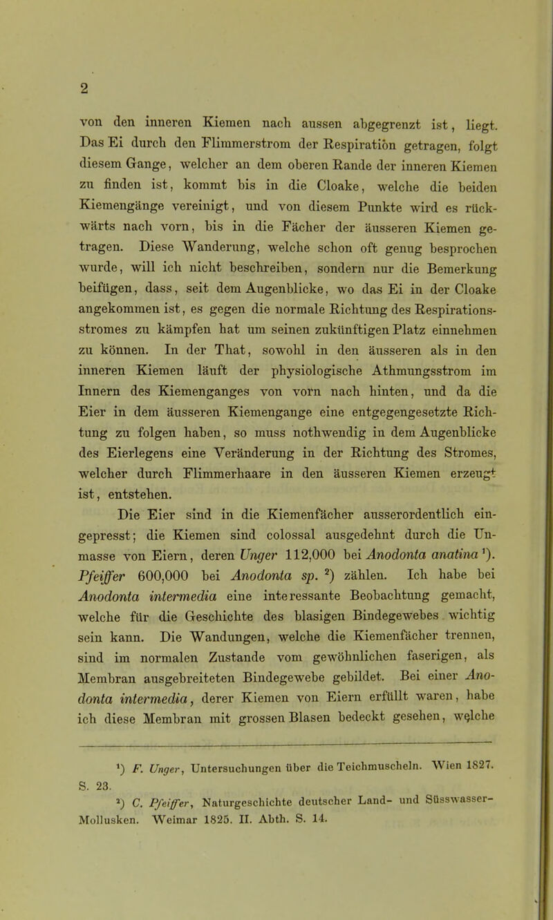 von den inneren Kiemen nach aussen abgegrenzt ist, liegt. Das Ei durcb den Flimmerstrom der Eespiratiôn getragen, folgt diesem Gange, welclier an dem oberen Rande der inneren Kiemen zu finden ist, kommt bis in die Cloake, welche die beiden Kiemengiinge vereinigt, und von diesem Punkte wird es rtick- warts nach vorn, bis in die Fâcher der ausseren Kiemen ge- tragen. Dièse Wanderung, welche schon oft genug besprochen wurde, will ich nicht beschreiben, sondern nur die Bemerkung beifiigen, dass, seit dem Augenblicke, wo das Ei in der Cloake angekommen ist, es gegen die normale Richtung des Respirations- stromes zu kampfen hat um seinen zukiinftigen Platz einnehmen zu kônnen. In der That, sowohl in den ausseren als in den inneren Kiemen lâuft der physiologische Athmungsstrom im Innern des Kiemenganges von vorn nach hinten, und da die Eier in dem ausseren Kiemengange eine entgegengesetzte Rich- tung zu folgen haben, so muss nothwendig in dem Augenblicke des Eierlegens eine Verânderung in der Richtung des Stromes, welcher durch Flimmerhaare in den ausseren Kiemen erzeugt ist, entstehen. Die Eier sind in die Kieraenfacher ausserordentlich ein- gepresst; die Kiemen sind colossal ausgedehnt durch die Un- masse von Eiern, deren Unger 112,000 hei Anodonta anatina^). Pfeiffer 600,000 bei Anodonta sp. ^) zàhlen. Ich habe bei Anodonta intermedia eine intéressante Beobachtung gemacht, welche fiir die Geschichte des blasigen Bindegewebes wichtig sein kann. Die Wandungen, welche die Kiemenfàcher trennen, sind im normalen Zustande vorn gewohnlichen faserigen, als Merabran ausgebreiteten Bindegewebe gebildet. Bei einer Ano- donta intermedia, derer Kiemen von Eiern erfUllt waren, habe ich dièse Membran mit grossen Blasen bedeckt gesehen, wçlche *) F. Unger, Untersuchungcn iiber die Teichmuscheln. Wien 1827. S. 23. C. P/ei/fer, Naturgescluchte deutscher Land- und Sûsswasser- MoUusken. Wcimar 1825. II. Abth. S. 14.