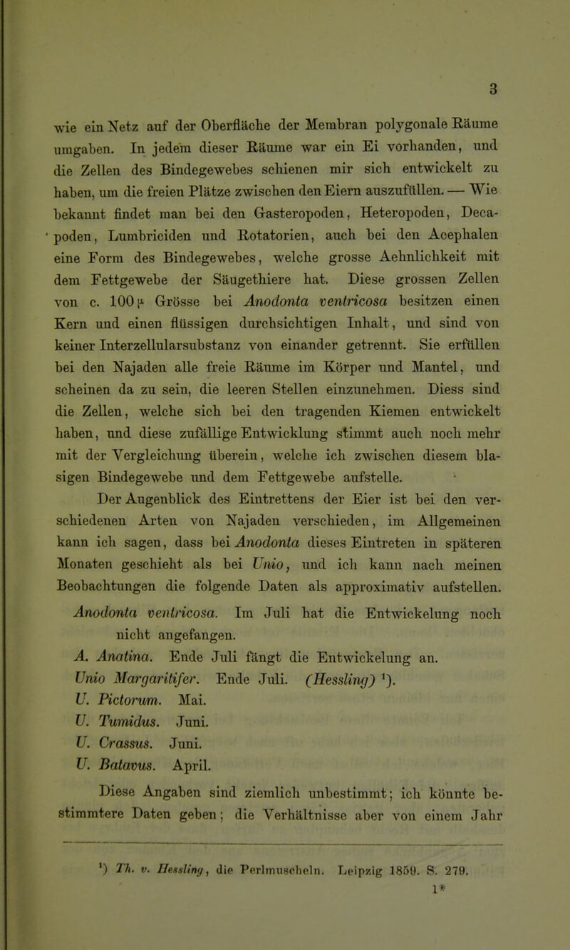 wie ein Netz auf der Oberflâche der Membran polygonale Raurae uragaben. In jedera dieser Râurae war ein Ei vorbanden, iind die Zellen des Bindegewebes scbienen mir sicb entwickelt zu haben, um die freien Plâtze zwiscben den Eiern auszuflillen. — Wie bekanut findet man bei den Gasteropoden, Heteropoden, Deca- poden, Lumbriciden und Rotatorien, aiach bei den Acephalen eine Form des Bindegewebes, welche grosse Aebnlicbkeit mit dem Fettgewebe der Sâugethiere bat. Dièse grossen Zellen von c. 100 [A Grosse bei Anodonta ventricosa besitzen einen Kern und einen fliissigen durcbsichtigen Inhalt, und sind von keiner Interzellularsubstanz von einander getrennt. Sie erftillen bei den Najaden aile freie B,âume im Kôrper und Mantel, und scheinen da zu sein, die leeren Stellen einzunebmen. Diess sind die Zellen, welche sich bei den tragenden Kiemen entwickelt haben, und dièse zufàllige Entwicklung stimmt auch noch mehr mit der Vergleichung iiberein, welche ich zwiscben diesem bla- sigen Bindegewebe und dem Fettgewebe aufstelle. Der Augenblick des Eintrettens der Eier ist bei den ver- schiedenen Arten von Najaden verschieden, im AUgemeinen kann ich sagen, dass hei Anodonta dièses Eintreten in spâteren Monaten geschieht als bei Unio, und ich kann nach meinen Beobachtungen die folgende Daten als approximativ aufstellen. Anodonta ventricosa. Im Juli bat die Entwickelung noch nicht angefangen. A. Anatina. Ende Juli fàngt die Entwickelung an. Unio Margaritifer. Ende Juli. (Hessling) U. Pictorvm. Mai. U. Tumidus. Juni. U. Crassus. Juni. U. Batavus. April. Dièse Angaben sind ziemlich unbestimmt; ich konnte be- stimmtere Daten geben ; die Verhaltnisse aber von einem Jahr ') Th. V. llensling, dip Perlmuacholn. Leipzig 1859. S. 279. 1*