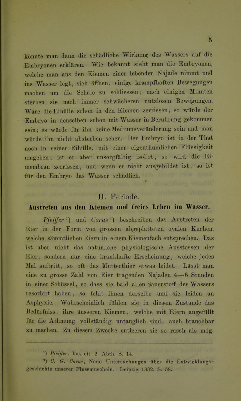 kônute man dann die scliadliche Wirkung des Wassers auf die Embryonen erklaren. Wie bekamit sielit man die Embryonen, ■svelche man ans den Kiemen einer lebenden Najade nimmt und ins Wasser legt, sich offnen, einige kranipfhaften Beweguugen machen nm die Scliale zu scliliessen; nach eiliigen Minuten sterben sie nach immer schwacheren nutzlosen Bewegungen. Wâre dieEihiille schon in den Kiemen zerrissen, so wUrde der Embryo in denselben schon mit Wasser in Beriihrung gekommen sein ; es wttrde fUr ihn keine Mediumsverànderung sein iind man wurde ihn nicht absterben sehen. Der Embryo ist in der That noch in seiner Eihiille, mit einer eigenthiimlichen Fliissigkeit nmgeben ; ist er aber unsorgfàltig isolirt, so wird die Ei- membran zerrissen, nnd wenn er nicht ausgebildet ist, so ist fiir den Embryo das Wasser schâdlich. II. Période. Austieteii ans den Riemeii iiiul freies Lebeu ini Wasser. Pfeiffei' ') und Carus -) beschreiben das Austreten der Eier in der Form von grossen abgeplatteteu ovalen Kuchen, welche sàramtlichen Eiern in einem Kiemenfach entsprechen. Das ist aljer nicht das natllrliche physiologische Ausstossen der Kier, sondern nur eine kraukhafte Erscheinung, welche jedes 3Ial auftritt, so oft das Mutterthier etwas leidet. Lâsst man eine zu grosse Zalil von Eier tragenden Najaden 4—6 Stimden in einer Schllssel, so dass sie bald allen Sauerstoff des Wassers resorbirt haben, so fehlt ihnen derselbe nnd sie leiden au Asphyxie. Wahrscheinlich fiUilen sie in diesem Zustande das Bedllrfniss, ihre âusseren Kiemen, welche mit Eiern angefiillt filr die Athmung vollstandig untauglich sind, auch brauchbar zu machen. Zu diesem Zwecke entleeren sie so rasch als mog- ') Pfeiffer, loc. cit. 2. Abth. S. M. ') C, G. Carus, Ncuc 'Untcrsucliungcn iibcr die EntAvIckhings- geschichte unscrer Fhissmiiachcln. Leipzig 1832. S. 58.