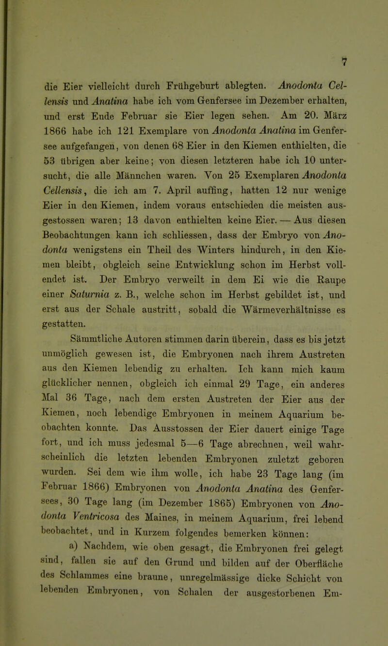 die Eier vielleicht durch Friihgeburt ablegten. Anodonta Cel- lensis und Anatina habe ich vom Genfersee iin Dezember erhalten, und erst Eude Februar sie Eier legen sehen. Am 20. Marz 1866 habe ich 121 Exemplare von Anodonta Anatina ira. Genier- see aufgefangen, von denen 68 Eier in den Kiemen enthielten, die 53 tlbrigen aber keine; von diesen letzteren habe ich 10 unter- sucht, dië aile Mànnchen waren. Von 25 Exemplaren-4nodonto Cellensis^ die ich am 7, April auffing, hatten 12 nur wenige Eier in den Kiemen, indem voraus entschieden die meisten aus- gestossen waren; 13 davon enthielten keine Eier. — Aus diesen Beobachtungen kann ich schliessen, dass der Embryo von Ano- donta wenigstens ein Theil des Winters hindurch, in den Kie- men bleibt, obgleich seine Entwicklung schon im Herbst voll- endet ist. Der Embryo verweilt in dem Ei wie die Raupe einer Satumia z. B., welche schon im Herbst gebildet ist, und erst aus der Schale austritt, sobald die Wàrmeverhâltnisse es gestatten. Sammtlicbe Autoren stimmen darin ûberein, dass es bis jetzt unmôglich gewesen ist, die Embryonen nach ihrera Austreten aus den Kiemen lebendig zu erhalten. Ich kann mich kaum glacklicher nennen, obgleich ich einmal 29 Tage, ein anderes Mal 36 Tage, nach dem ersten Austreten der Eier aus der K lemen, noch lebendige Embryonen in meinem Aquarium be- obachten konnte. Das Ausstossen der Eier dauert einige Tage fort, und ich muss jedesmal 5—6 Tage abrechnen, weil wahr- scheinlich die letzten lebenden Embryonen zuletzt geboren wurden. Sei dem wie ihm wolle, ich habe 23 Tage lang (im Februar 1866) Embryonen von Anodonta Anatina des Genfer- sees, 30 Tage lang (im Dezember 1866) Embryonen von Ano- donta Ventricosa des Maines, in meinem Aquarium, frei lebend beobachtet, und in Kurzem folgendes beraerken kiinnen: a) Nachdem, wie oben gesagt, die Embryonen frei gelegt sind, fallen sie auf den Grund und bilden auf der Oberflache des Schlammes eine braune, unregelmassige dicke Schicht von lebenden Embryonen, von Schalen der ausgestorbenen Em-