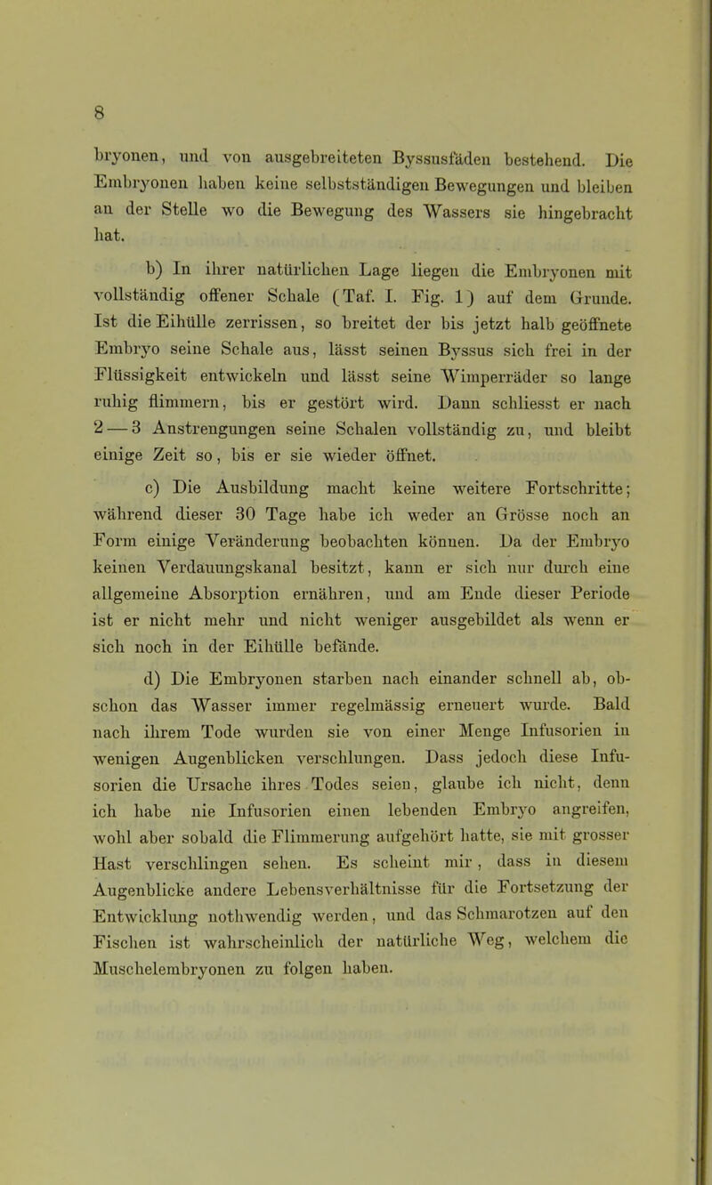 Lryonen, iind von ausgebreiteten Byssusfàdeu bestehend. Die Einbryonen liaben keiue selbststandigeu Bewegungen und bleiljen an der Stelle wo die Bewegung des Wassers sie hingebracht liât. b) In ihrer uatiirlichen Lage liegeu die Embryonen mit vollstàndig offener Schale (Taf. I. Pig. 1) auf dem Gruude. Ist die Eihillle zerrissen, so breitet der bis jetzt halb geoffnete Embryo seine Schale ans, lasst seinen Byssus sicb frei in der Elûssigkeit entwickeln und lâsst seine Wimperrader so lange ruliig flimmern, bis er gestôrt wird. Dann schliesst er nach 2 — 3 Anstrengungen seine Scbalen vollstàndig zu, und bleibt einige Zeit so, bis er sie wieder olfnet. c) Die Ausbildung macbt keine weitere Fortschritte ; walirend dieser 30 Tage liabe icli weder an Grosse noch an Form einige Veranderung beobacliten konuen. Da der Embrj'o keinen Verdauungskanal besitzt, kann er sicb mir durch eine allgemeine Absorption ernàhren, und am Ende dieser Période ist er nicht mebr und nicbt weniger ausgebildet als wenn er sicb noch in der Eilitille befànde. d) Die Embryonen starben nach einander sclinell ab, ob- schon das Wasser immer regelmassig erneuert wurde. Bald nach ihrem Tode wurden sie von einer Menge Infusorien in wenigen Augenblicken verschlungen. Dass jedoch dièse Infu- sorien die Ursache ihres Todes seieu, glaube ich nicht, denn ich habe nie Infusorien einen lebenden Embryo angreifen, wohl aber sobald die Flimmerung aufgehort batte, sie mit grosser Hast verschlingen sehen. Es scheint mir, dass in diesem Augenblicke andere Lebensverhaltnisse fUr die Fortsetzung der Entwicklung notliwendig werden, und das Schmarotzen auf deu Fischen ist wahrscheinlich der natUrliche Weg, welchem die Muschelembryonen zu folgen haben.