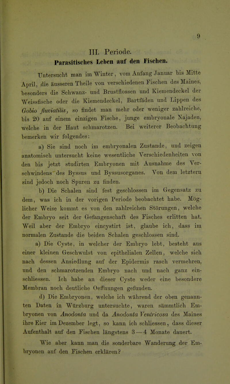 ITI. Période. Parasitisclies Lebeii aiif deii Fischeii. Untersucht man im Wiuter, vom Anfang Januar bis Mitte April, .die àusseren Theile von verschiedeiien Fisclien desMaiues, besonders die Sckwanz- und Brustflossen und Kiemendeckel der Weissfische oder die Kiemendeckel, Bartfàden und Lippen des Gobio fluviatilis, so findet man mebr oder weniger zablreicbe, bis 20 auf einem einzigen Fiscbe, junge embryonale Najaden, welche in der Haut schmarotzen. Bei weiterer Beobachtung bemerkén wir folgendes: a) Sie sind nocb im embryonalen Zustande, und zeigen anatomiscb untersucbt keine wesentlicbe A^erscbiedenheiten von den bis jetzt studirten Embryonen mit Ausnahme des Ver- schwindeus des Byssus und Byssusorganes. Von dem letztern sind jedoch nocb Spureu zu finden. b) Die Scbalen sind fest geschlossen im Gegensatz zu dem, was ich in der vorigen Période beobachtet babe. Môg- licber Weise kommt es von den zablreicben Storungen, welche der Embryo seit der Gefangenschaft des Fiscbes erlitten bat. Weil aber der Embryo eincystirt ist, glaube ich, dass im normalen Zustande die beiden Scbalen geschlossen sind. a) Die Cyste, in welcher der Embryo lebt, besteht aus einer kleinen Geschwulst von epithelialen Zellen, welche sich nach dessen Ansiedlung auf der Epidermis rasch vermehren, und den schmarotzenden Embryo nach und nach ganz ein- schliessen. Ich habe an dieser Cyste weder eine besondere Membran nocb deutliche Oeffnungen gefuuden. d) Die Embryonen, welche ich wâhrend der oben geuann- ten Daten in WUrzburg untersuchte, waren sammtlich Em- bryonen von Anodonla und da Anodonta Ventricosa des Maines ihre Eier im Dezember legt, so kann ich schliessen, dass dieser Aufenthalt auf den Fischen langstens 3—4 Monate dauert. Wie aber kann man die sonderbare Wanderung der Em- bryonen auf den Fischen crklaren?
