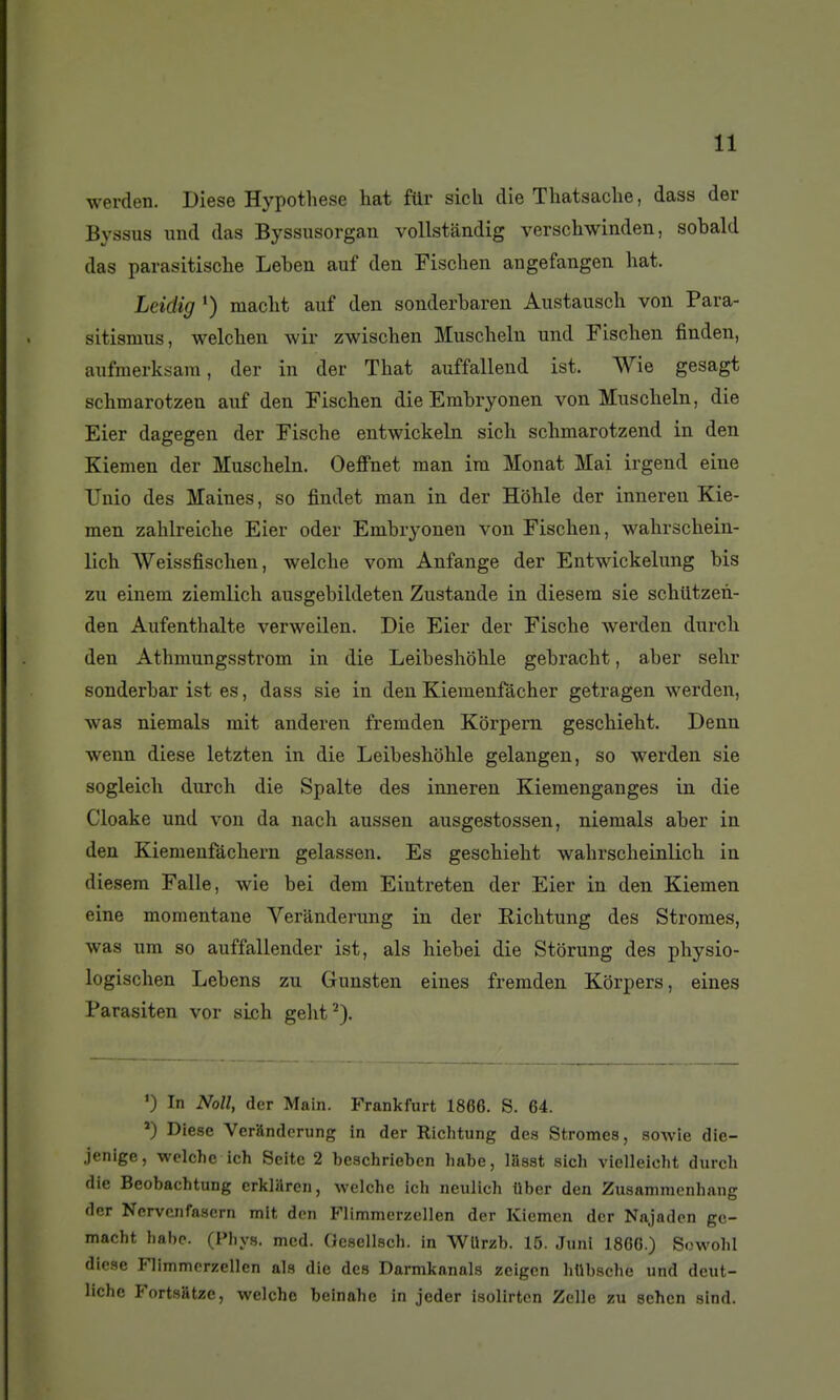 werden. Dièse Hypothèse hat ftir sich die Thatsaclie, dass der Byssus und das Byssusorgan vollstandig verscliwinden, sobald das parasitische Leben auf den Fischen angefangen hat. Lcidig macht auf den sonderbaren Austausch von Para- sitismus, welchen wir zwischen Muscheln und Fischen finden, aufnierksam, der in der That auffallend ist. Wie gesagt schmarotzen auf den Fischen dieEmbryonen von Muscheln, die Eier dagegen der Fische entwickeln sich schmarotzend in den Kiemen der Muscheln. Oeffnet man im Monat Mai irgend eine Uuio des Maines, so findet man in der Hôhle der inneren Kie- men zahlreiche Eier oder Embryoneu von Fischen, wahrschein- lich AVeissfischen, welche vom Anfange der Entwickelung bis zu einem ziemlich ausgebildeten Zustande in diesem sie schiitzen- den Aufenthalte verweilen. Die Eier der Fische werden durch den Athmungsstrom in die Leibeshohle gebracht, aber sehr sonderbar ist es, dass sie in den Kiemenfàcher getragen werden, was niemals mit anderen fremden Korpem geschieht. Denn wenn dièse letzten in die Leibeshohle gelangen, so werden sie sogleich durch die Spalte des inneren Kiemenganges in die Cloake und von da nach aussen ausgestossen, niemals aber in den Kiemenfàchern gelassen. Es geschieht wahrscheinlich in diesem Falle, wie bei dem Eintreten der Eier in den Kiemen eine momentané Veranderung in der Richtung des Stromes, was um so auffallender ist, als hiebei die Storung des physio- logischen Lebens zu Gunsten eines fremden Kôrpers, eines Parasiten vor sich geht^). ') In Noll, der Main. Frankfurt 1866. S. 64. *) Diesc Veranderung In der Richtung des Stromes, sowie dic- jenige, welche ich Seite 2 beschrieben habe, lâsat sich vielleicht durch die Beobachtung erkiaren, welche ich neulich liber den Zusammcnhang der Ncrvenfn.scrn mit den Flimmerzellen der Kiemen der Najaden gc- macht hal)e. (Phys. mcd. (Jcscllsch. in WUrzb. 15. Juni 1866.) SowohI dicse Flimmerzellen als die des Darmkanals zcigen hllbsche und deut- liche Fortsatze, welche beinahe in jeder isolirtcn Zelle zu schen sind.