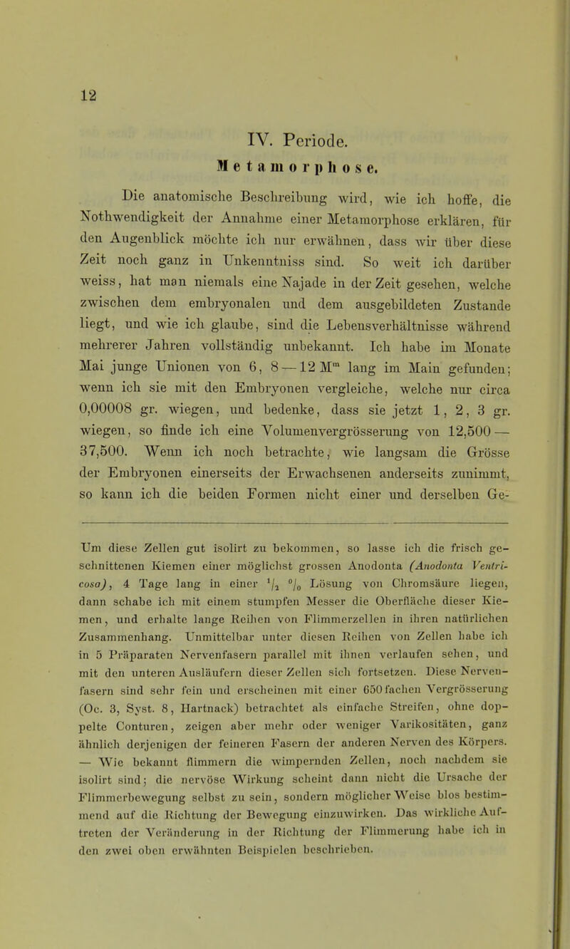 IV. Période. 91 e t a m 0 r p h o s e. Die anatomische Besclireibimg wird, wie ich hofFe, die Nothwendigkeit der Anuahme einer Métamorphose erklàren, fur den Aiigenblick mbclite ich uur erwàhnen, dass wir Uber dièse Zeit noch ganz in TJnkenntniss sind. So weit ich darttber weiss, hat man niemals eineKajade in der Zeit gesehen, welche zwischen dem embryonalen und dem ausgebildeten Zustande liegt, und wie ich glaube, sind die Lebensverhaltnisse wâhrend mehrerer Jahren vollstandig unbekannt. Ich habe im Monate Mai junge Unionen von 6, 8 —12 M lang im Main gefunden; wenn ich sie mit den Embryonen vergleiche, welche nur circa 0,00008 gr. wiegen, und bedenke, dass sie jetzt 1, 2, 3 gr. wiegen, so finde ich eine Volumenvergrdsserung von 12,500 — 37,500. Wenn ich noch betrachte, wie langsam die Grosse der Embryonen einerseits der Erwachsenen anderseits zunimmt, so kann ich die beiden Formen nlcht einer und derselben Ge- Um dièse Zellen gut isolirt zu bekommen, so lasse ich die frisch ge- schnittenen Kiemen eiiier môglichst grossen Anodonta (Anodonta Venlri- cosa), 4 Tage lang iu einer '/j jg Lôsung von Chromsaure liegeii, dann schabe ich mit einem stumpfen Messer die Oberfliiche dieser Kie- men, und erhalte lange Reihen von Flimmcrzellen in ihren natiirlichen Zusammenhang. Unmittelbar unter dicsen lîcihcn von Zellen habe ich in 5 Priiparaten Nervenfasern parallel mit ihnen verlaufen sehen, und mit den untercn Auslaufern dieser Zellen sich fortsetzen. Dièse Nerven- i'asern sind sehr iein und erseheinen mit einer 650iachen Vergrôsserung (Oc. 3, Syst. 8, Hartnack) betrachtet als einiachc Streifen, ohne dop- pelte Conturen, zeigen aber mehr oder weniger Varikositiiten, ganz ahnlich derjenigen der leineren Fascrn der anderen Nerven des Kôrpers. — Wie bekannt flimmern die wimpernden Zellen, noch nachdcm sie isolirt sind; die nervôse Wirkung scheint dann nicht die Ursache der Flimmcrbewegung selbst zu sein, sondcrn moglicher Weisc blos bestim- mend auf die Richtung der Bewogung einzuwirkcn. Das wirkliche Auf- treten der Veriinderung in der Richtung der Flimmerung habe ich in den zwei obcn erwilhnten Beisi)iclen beschriebcn.
