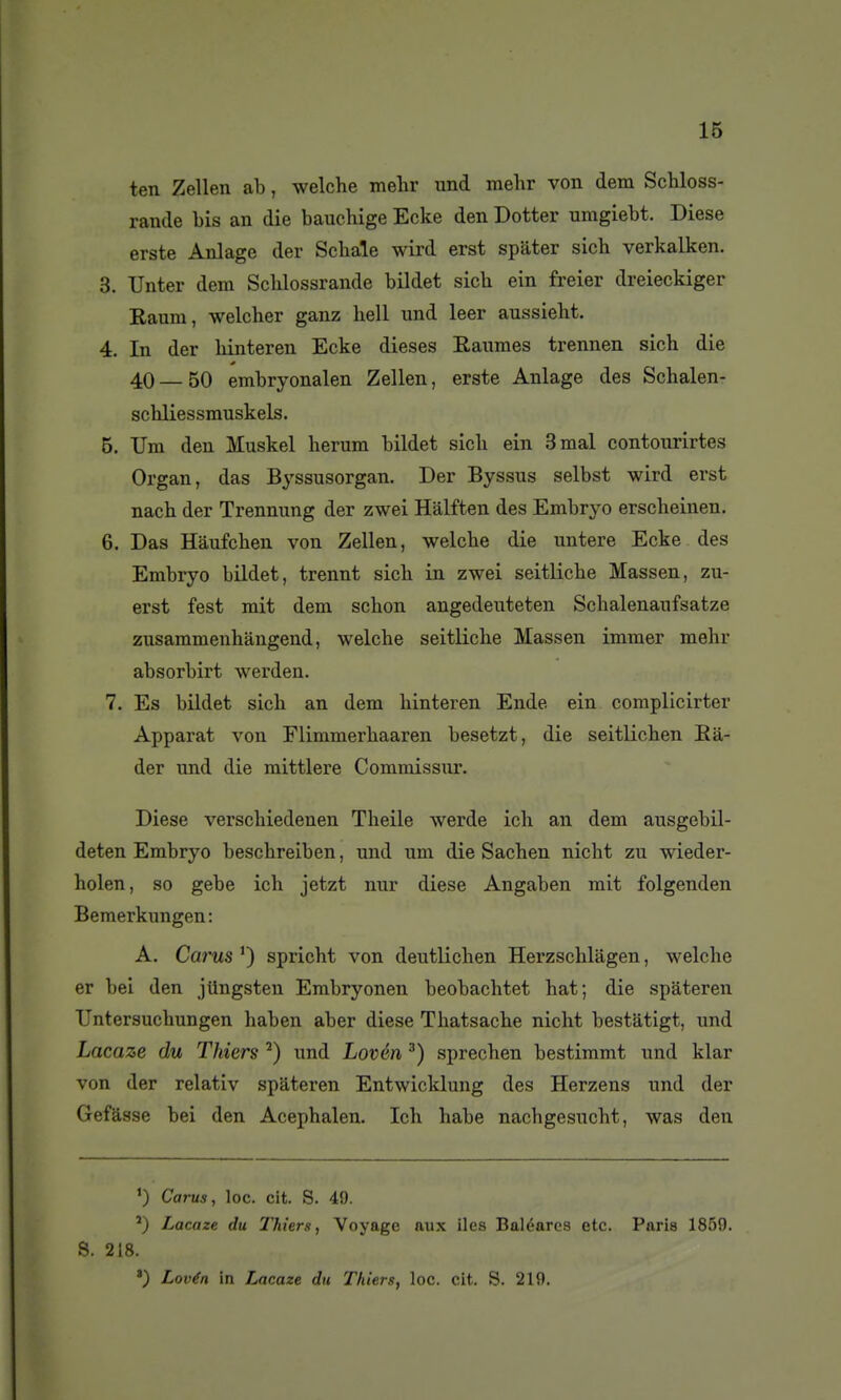 ten Zellen ab, welche mehr imd melir von dem ScMoss- rande bis an die bauchige Ecke den Dotter umgiebt. Dièse erste Anlage der Scbale wird erst spâter sich verkalken. 3. Unter dem Scblossrande bildet sich ein freier dreieckiger Raum, welcher ganz hell und leer aussiebt. 4. In der binteren Ecke dièses Eaumes trennen sich die 40—50 embryonalen Zellen, erste Anlage des Schalen- schliessmuskels. 5. TJm den Muskel berum bildet sicb ein 3 mal contourirtes Organ, das Byssusorgan. Der Byssus selbst wird erst nacb der Trennung der zwei Hâlften des Embryo erscbeinen. 6. Das Hâufcben von Zellen, welcbe die untere Ecke des Embryo bildet, trennt sicb in zwei seitlicbe Massen, zu- erst fest mit dem schon angedenteten Scbalenaufsatze zusammenhàngend, welche seitlicbe Massen immer mehr absorbirt werden, 7. Es bildet sich an dem binteren Ende ein complicirter Apparat von Flimmerhaaren besetzt, die seitlicben Eà- der und die mittlere Commissur. Dièse verschiedenen Theile werde ich an dem ausgebil- deten Embryo beschreiben, und um die Sachen nicht zu wieder- holen, so gebe ich jetzt nur dièse Angaben mit folgenden Bemerkungen : A. Carus spricht von deutlichen Herzschlagen, welche er bei den jUngsten Embryonen beobachtet hat; die spàteren TJntersucbungen haben aber dièse Thatsache nicht bestatigt, und Lacaze du Thiers ^) und Lovén ^) sprechen bestimmt und klar von der relativ spàteren Entwicklung des Herzens und der Gefâsse bei den Acephalen. Ich babe nacbgesucht, was den ') Carus, loc. cit. S. 49. Lacaze du Thiers, Voyage aux iles Baléares etc. Paris 1859. S. 218. ') Lovén in Lacaze du Thiers, loc. cit. S. 219.