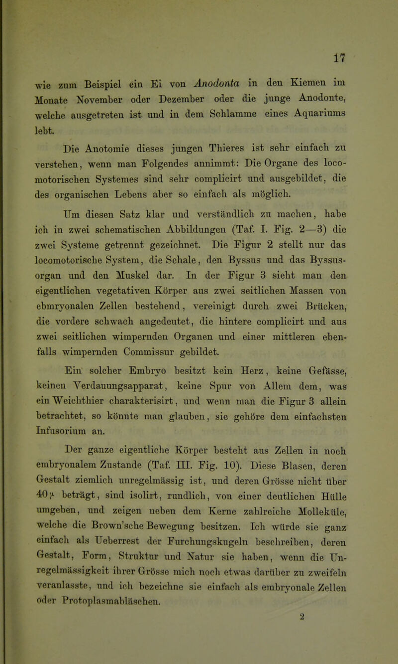 wie zum Beispiel ein Ei von Anodonta in den Kiemen im Monate Noveraber oder Dezember oder die junge Anodonte, welche ausgetreten ist und in dem Schlamme eines Aquariums lebt. Die Auotomie dièses jungen Thieres ist sehr einfach zu versteben, wenn man Folgendes annimmt: Die Organe des loco- motoriscben Systèmes sind sehr complicirt und ausgebildet, die des organischen Lebens aber so einfach als mSglicb. TJm diesen Satz klar und verstàndlich zu macben, habe ich in zwei schematiscben Abbildungeu (Taf. I. Fig. 2—3) die zwei Système getrennt gezeichnet. Die Figur 2 stellt nur das locomotoriscbe System, die Schale, den Byssus und das Byssus- organ und den Muskel dar. In der Figur 3 siebt man den eigentlicben vegetativen Kôrper aus zwei seitlicben Massen von ebmryonalen Zellen bestehend, vereinigt durcli zwei Brticken, die vordere scbwach angedeutet, die bintere complicirt und aus zwei seitlicben wimpernden Organen und einer mittleren eben- falls wimpernden Commissur gebildet. Ein solcber Embryo besitzt kein Herz, keine Gefâsse, keinen Verdauungsapparat, keine Spur von Allera dem, was ein Weicbtbier charakterisirt, und wenn man die Figur 3 allein betracbtet, so konnte man glauben, sie gebore dem einfacbsten Infusorium an. Der ganze eigentlicbe Kôrper bestebt aus Zelleu in noch embryonalem Zustande (Taf. III. Fig. 10). Dièse Blasen, deren Gestalt ziemlich unregelraàssig ist, und deren Grosse nicbt tiber 40 ;a betrâgt, sind isolirt, rundlicb, von einer deutlichen Hulle umgeben, und zeigen neben dem Kerne zablreicbe Mollekule, welche die Brown'scbe Bewegung besitzen. Ich wûrde sie ganz einfach als TIeberrest der Furchungskugeln beschreiben, deren Gestalt, Form, Struktur und Natur sie haben, wenn die Un- regelmassigkeit ibrer Grôsse micb nocli etwas dartlber zu zweifeln veranlasste, und ich bezeichne sie einfach als embryonale Zellen oder Protoplasmablaschen. 2
