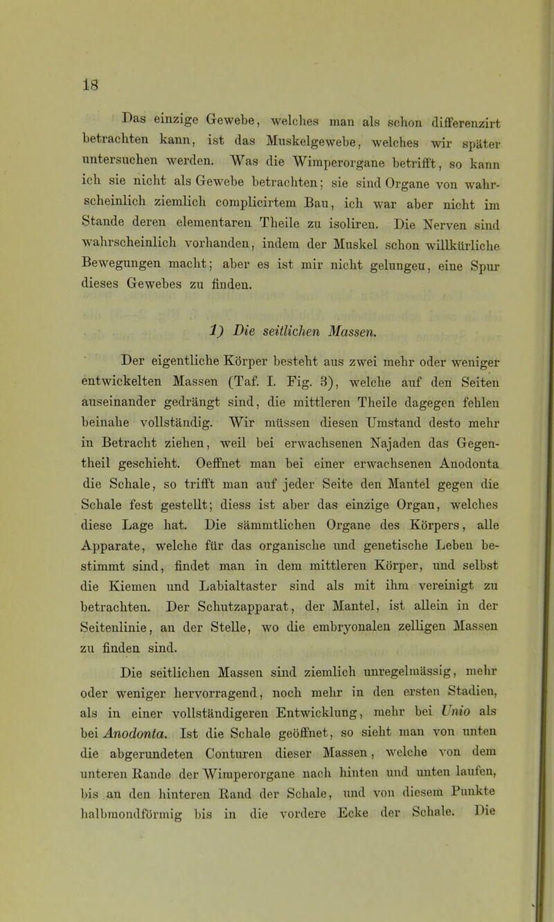 Das einzige Gewehe, welches man als schon cUfferenzirt betrachten kann, ist das Muskelgewebe, welches wir spater imtersuchen werden. Was die WiiTiperorgane betriff't, so kann ich sie nicht als Gewebe betrachten ; sie sind Organe von wahr- scheinlich ziemlich coraplicirtem Bau, ich war aber nicht im Stande deren elementaren Theile zu isolireu. Die Nerven sind wahrscheinlich vorhanden, indera der Muskel schon willkUrliche Bewegungen macht; aber es ist mir nicht gelungeu, eine Spur dièses Gewebes zu finden. 1) Die seitlichen Massen. Der eigentliche Kôrper besteht aus zwei mehr oder weniger entwickelten Massen (Taf. I. Fig. 3), welche auf den Seiten auseinander gedrângt sind, die mittleren Theile dagegen fehlen beinahe vollstândig. Wir mtissen diesen TJrastand desto mehr in Betracht ziehen, weil bei erwachsenen Najaden das Gegen- theil geschieht. Oeffnet man bei einer erwachsenen Anodonta die Schale, so triiFt man anf jeder Seite den Mantel gegen die Schale fest gestellt; diess ist aber das einzige Organ, welches dièse Lage hat. Die sammtlichen Organe des Korpers, aile Apparate, welche fur das organische und genetische Leben be- stiramt sind, findet man in dem mittleren Korper, und selbst die Kiemen und Labialtaster sind als mit ihm vereinigt zu betrachten. Der Schutzapparat, der Mantel, ist allein in der Seitenlinie, an der Stelle, wo die embryonaleu zelligen Massen zu finden. sind. Die seitlichen Massen sind ziemlich unregelraassig, mehr oder weniger hervorragend, noch mehr in den ersten Stadien, als in einer vollstandigeren Entwicklung, mehr bei Unio als lîei Anodonta. Ist die Schale geoffnet, so sieht man von unten die abgerundeten Conturen dieser Massen, welche von dem unteren Rande der Wiraperorgane nach hinten und unten laufen, bis an den hinteren Rand der Schale, und von diesem Punkte halbraondformig bis in die vordere Ecke der Schale. Die