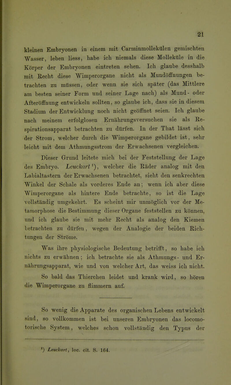 kleinen Embryonen in einem mit Carrainmollekillen gemischteii Wasser, leben liess, habe ich niemals dièse Mollekllle in die Korper der Embryonen eintreten sehen. Ich glaube desshalb mit Recht dièse Wimperorgane niclit als Mundoffnungen be- tracbten zu milssen, oder wenn sie sich spàter (das Mittlere am besten seiner Form und seiner Lage nach) als Mund- oder Afteroffnung entwickeln sollten, so glaube ich, dass sie in diesem Stadium der Entwicklung noch nicht geoffnet seien. Ich glaube nach meinem erfolglosen Ernahrungsversuchen sie als Re- spirationsapparat betrachten zu diirfen. In der That lasst sich der Strom, welcher durch die Wimperorgane gebildet ist, sehr leicht mit dem Athmungsstrom der Erwachsenen vergleichen. Dieser Grund leitete mich bei der Feststellung der Lage des Embryo. Leuckart^), welcher die Hader analog mit den Labialtastern der Erwachsenen betrachtet, sieht den senkrechten Winkel der Schale als vorderes Ende an; wenn ich aber dièse Wimperorgane als hintere Ende beti-achte, so ist die Lage vollstandig umgekehrt. Es scheint mir unmbglich vor der Mé- tamorphose die Bestimmung dieser Organe feststellen zu konnen, und ich glaube sie mit mehr Recht als analog den Kiemen betrachten zu diirfen, wegen der Analogie der beiden Rich- tnngen der Strôme. Was ihre physiologische Bedeutung betrifft, so habe ich nichts zu erwâhnen ; ich betrachte sie als Athmungs- und Er- niihrungsapparat, wie und von welcher Art, das weiss ich nicht. So bald das Thierchen leidet und krank wird, so horen die Wimperorgane zu flimmern auf. So wenig die Apparate des organischen Lebens entwickelt sind, so vollkommen ist bei unseren Embryonen das locomo- torische System, welches schon vollstandig den Typus der