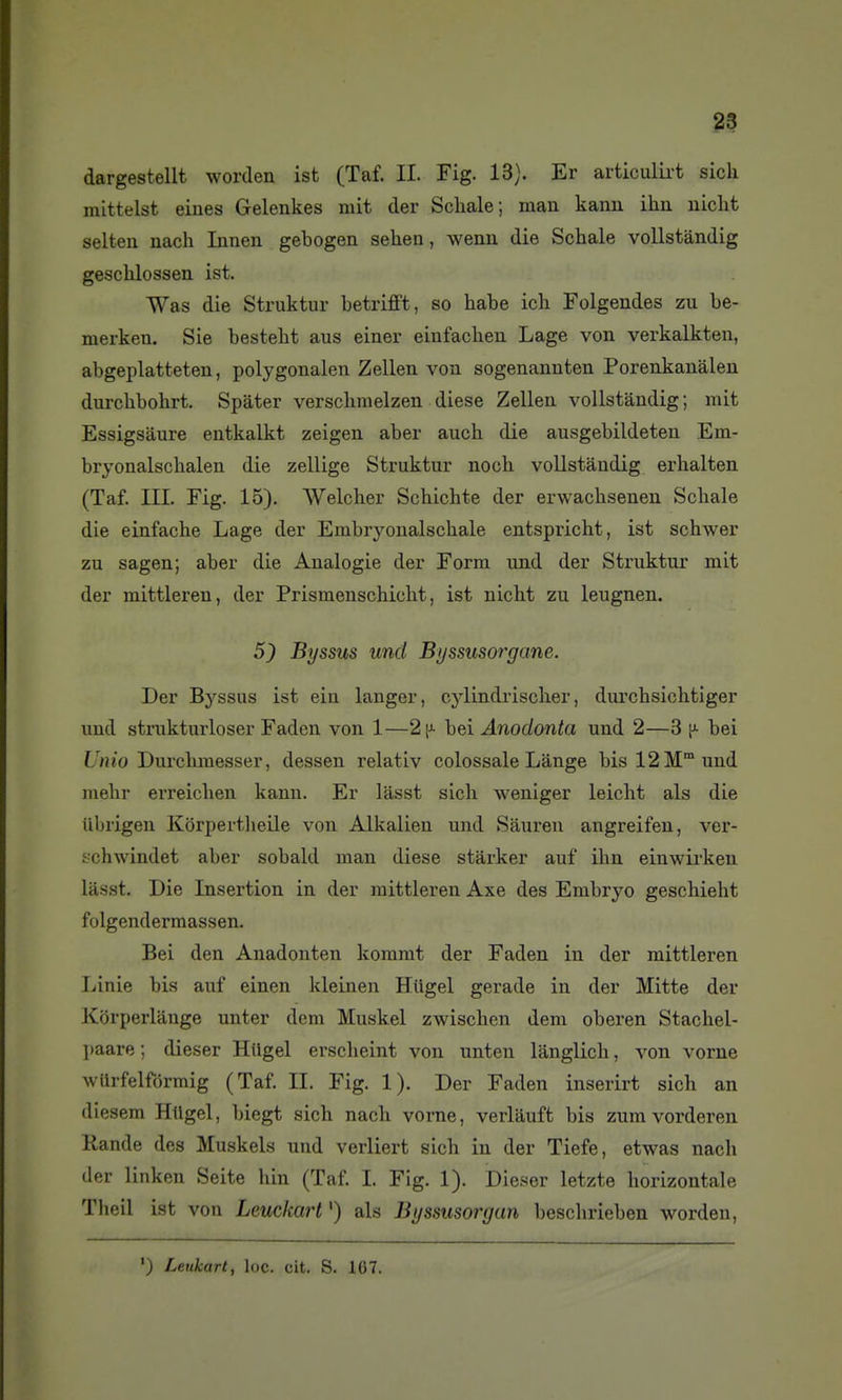 dargestellt worclen ist (Taf. IL Fig. 13). Er articulii-t sicli mittelst eiues Gelenkes mit der Schale; man kanu ihn aiicht selten nach Innen gebogen sehen, wenn die Schale vollstàndig geschlossen ist. Was die Struktur betrifft, so habe ich Folgendes zu be- merkeu. Sis bestebt aus einer einfachen Lage von verkalkten, abgeplatteten, polygonalen Zellen von sogenannten Porenkanàlen durclibohrt. Spàter versclmielzen dièse Zelleu vollstàndig ; mit Essigsaure eutkalkt zeigen aber auch die ausgebildeteu Em- bryonalschalen die zellige Struktur noch vollstàndig erhalten (Taf. m. Eig. 15). Welcber Schichte der erwachsenen Schale die einfache Lage der Embryonalschale entspricht, ist schwer zu sagen; aber die Analogie der Form und der Struktur mit der mittleren, der Prismeuscbiclit, ist nicht zu leugnen. 5) Byssus und Byssusorgane. Der Byssus ist ein langer, cylindrischer, dui'chsichtiger und strukturloser Faden von 1—hei Anodonta und 2—3 ^ bei L'^wio Durchraesser, dessen relativ colossale Lange bis 12 M und niebr erreichen kann. Er lâsst sich weniger leicht als die ilbrigen Kôrpertheile von Alkalien und Sàuren angreifeu, ver- schwindet aber sobakl man dièse stàrker auf ihn einwirken lasst. Die Insertion in der mittleren Axe des Embryo geschieht folgendermassen. Bei den Anadonten kommt der Faden in der mittleren Linie bis auf einen kleinen Hiigel gerade in der Mitte der Korperlange unter dem Muskel zwischen dem oberen Stachel- paare ; dieser Hiigel erscheint von unten langlich, von vorne wUrfelfdrmig (Taf IL Fig. 1). Der Faden inserirt sich an diesem Htlgel, biegt sich nach vorne, verlâuft bis zum vorderen Rande des Muskels und verliert sich in der Tiefe, etwas nacli der linken Seite hin (Taf 1. Fig. 1). Dieser letzte horizontale Theil ist von Leuckart ') als Byssusorgun beschrieben worden.