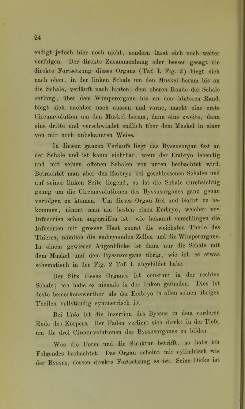 endigt jedoch hier noch nicht, sondem lasst sich noch weiter verfolgen. Der direkte Ziisammenliang oder besser gesagt die direkte Fortsetzung dièses Organs (Taf. I. Fig. 2) biegt sich nach oben, in der linken Schale um den Muskel herura bis an die Schale, verlàuft uach hiuten, dera oberen Rande der Schale entlang, iiber dem Wimperorgane bis an den hiuteien Rand, biegt sich nachher nach aussen und vorne, macht eine erste Circumvohitiou ura den Muskel herum, dann eine zweite, dann eine dritte und verschwindet endlich tiber dem Muskel in einer von mir noch unbekannten Weise. In diesem ganzen Verlaufe liegt das Byssusorgan fest an der Schale nnd ist kaum sichtbar, wenn der Embryo lebeudig und mit seinen ofFenen Schalen von uuten beobachtet wird. Betrachtet man aber den Embryo bei geschlossenen Schalen und auf seiner linken Seite liegend, so ist die Schale durchsichtig genug um die Circumvolutionen des Byssusorganes ganz genau verfolgen zu kônnen. TJm dièses Organ frei und isolirt zu be- kommen, nimmt man am besten einen Embryo, welcher von Infusorien schon angegriffen ist; wie bekannt verschlingeu die Infusorien mit grosser Hast zuerst die weichsten Theile des Thieres, nâmlich die embryoualen Zellen und die Wimperorgane. In einem gewissen Augenblicke ist dann nur die Schale mit dem Muskel und dem Byssusorgane iibrig, wie ich es etwas schematisch in der Fig. 2 Taf. I. abgebildet habe. Der Sitz dièses Organes ist constant in der rechten Schale; ich habe es niemals in der linken gefundeu. Dies ist desto bemerkenswerther als der Embryo in allen seinen Ubrigeu Theilen vollstandig symmetrisch ist. Bei Unio ist die Insertion des Byssus in dem vorderen Ende des Korpers. Der Faden verliert sich direkt iu der Tiefe, um die drei Circumvolutionen des Byssusorganes zu bilden. Was die Form und die Struktur betrifFt, so habe ich Folgendes beobachtet. Das Organ scheint mir cylindrisch wie der Byssus, dessen direkte Fortsetzung es ist. Seine Dicke ist