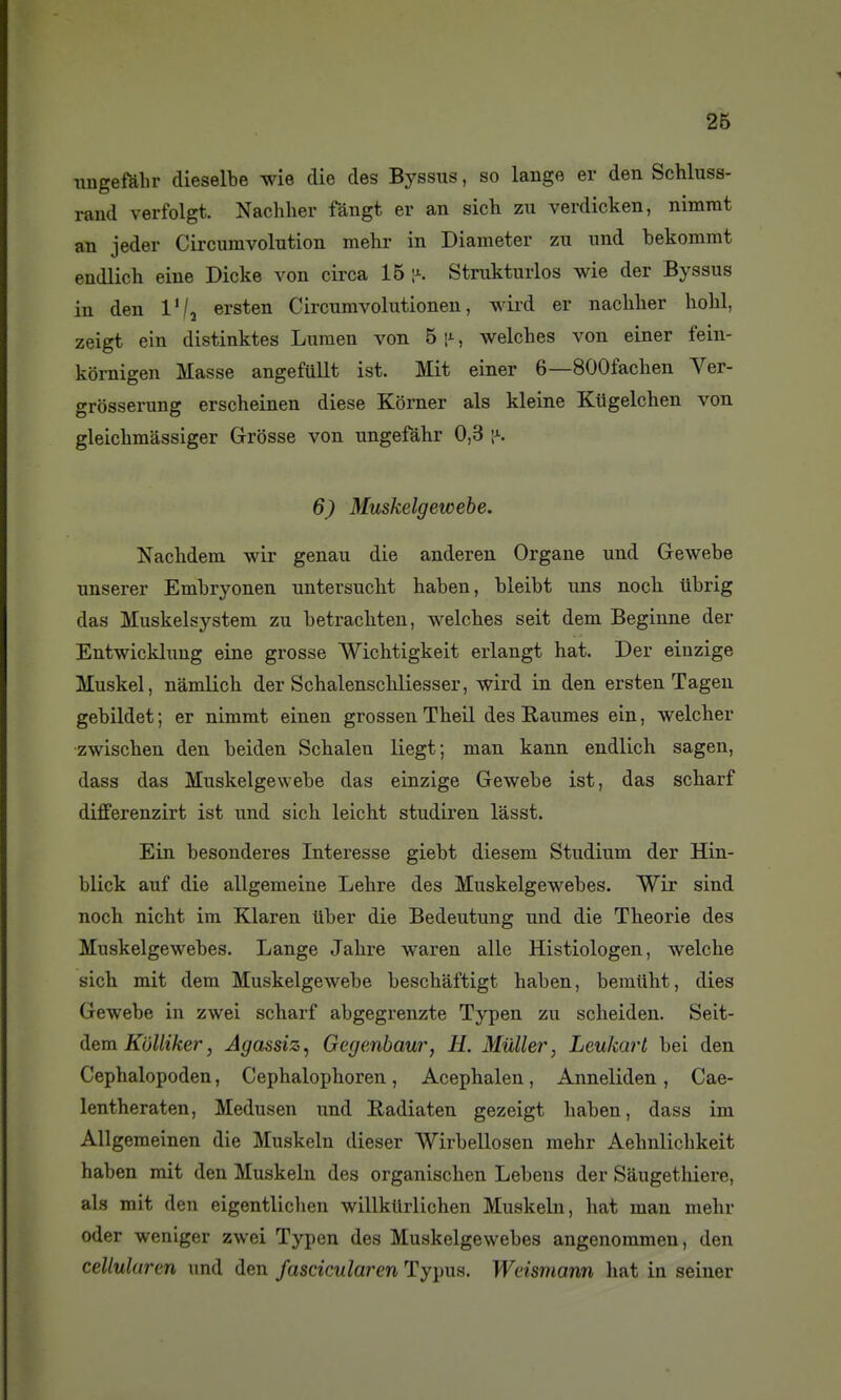 nugefalir dieselbe wie die des Byssus, so lange er den Schluss- rand verfolgt. Nachlier fàngt er an sich zu verdicken, nimrat an jeder Circumvolution mehr in Diameter zu und bekoramt endlich eine Dicke von circa 15 ^ Strukturlos wie der Byssus in den l'/j ersten Circumvolutionen, wird er nachlier liolil, zeigt ein distinktes Lumen von 5 r, welches von einer fein- kornigen Masse angefullt ist. Mit einer 6—SOOfaclien Ver- grosserung erscheinen dièse Korner als kleine Kiigelchen von gleiclimassiger Grosse von ungefàhr 0,3 i^. 6) Muskelgewebe. Naclidem wir genau die anderen Organe und Gewebe unserer Embryonen untersucht haben, bleibt uns nock iibrig das Muskelsystem zu betrackteu, welches seit dem Beginne der Entwicklung eine grosse Wichtigkeit erlangt hat. Der eiuzige Muskel, nâmlich der Schalenschliesser, wird in den ersten Tageu gebildet; er nimmt einen grossenTheil des Raumes ein, welcher zwischen den beiden Schalen liegt; man kann endlich sagen, dass das Muskelgewebe das einzige Gewebe ist, das scharf differenzirt ist und sich leicht studiren lâsst. Ein besonderes Interesse giebt diesem Studium der Hin- blick auf die allgemeine Lehre des Muskelgewebes. Wir sind noch nicht im Klaren liber die Bedeutung und die Théorie des Muskelgewebes. Lange Jahre waren aile Histiologen, welche sich mit dem Muskelgewebe beschaftigt haben, bemiiht, dies Gewebe in zwei scharf abgegrenzte Typen zu scheiden. Seit- ([em KOlliker, Agassiz, Gegenbaur, H. Muller, Leukart bei den Cephalopoden, Cephalophoren, Acephalen, Anneliden, Cae- lentheraten, Medusen und Radiaten gezeigt haben, dass im Allgemeinen die Muskeln dieser SVirbeUosen mehr Aehnlichkeit haben mit den Muskeln des organischen Lebens der Saugethiere, als mit den eigentliclien willkllrlichen Muskeln, hat man mehr oder weniger zwei Typen des Muskelgewebes angenommen, den cellularen und den fascicularen Typus. Weismann hat in seiner