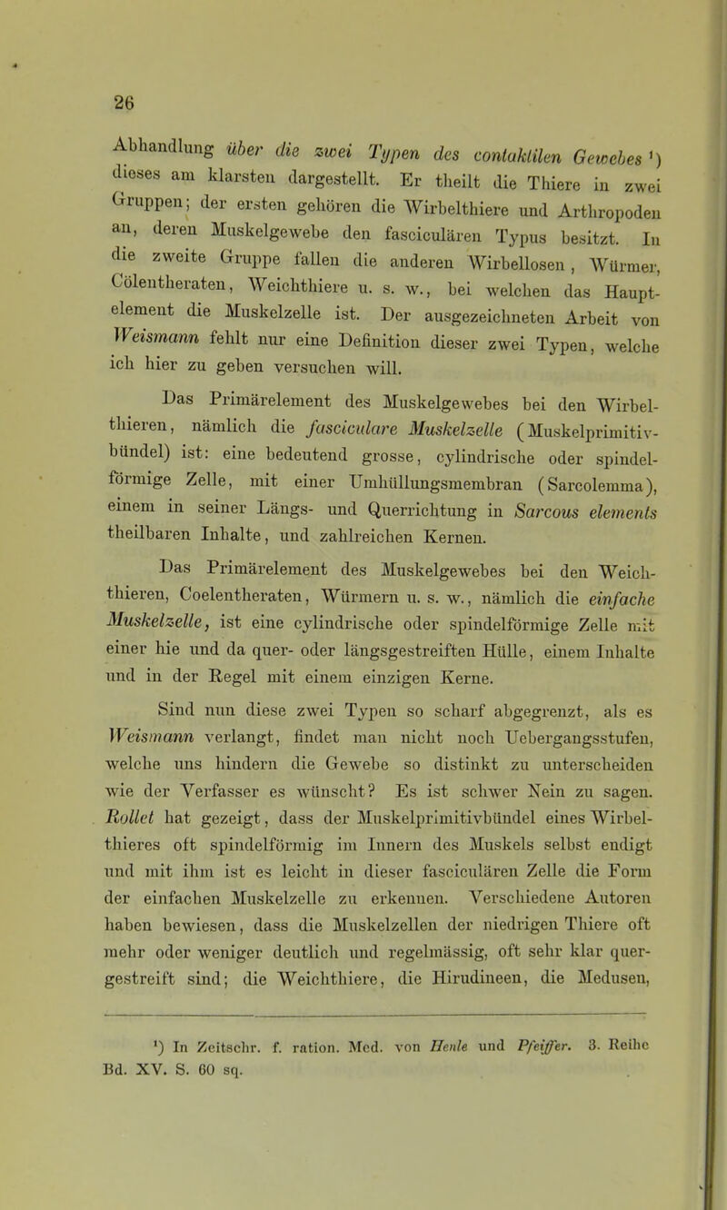 Abhandlung uber die zwei Typen des contaklilen Gewahes') dioses am klarsteu dargestellt. Er tlieilt die Thiere in zwei Gruppen; der ersten gehoren die Wirbelthiere und Arthropoden au, dereu Muskelgewebe den fascicularen Typus besitzt. lu die zweite Gruppe lallen die andereu Wirbellosen, WUrmer, Côleutheraten, Weichthiere u. s. w., bei welchen das Haupt- elemeut die Muskelzelle ist. Der ausgezeicbneteu Arbeit von Weismann feblt nur eine Définition dieser zwei Typen, welche ich hier zu geben versuchen will. Das Primârelement des Muskelgewebes bei den Wirbel- thieren, namlich die fasciculare Muskelzelle ( Muskelprimitiv- biindel) ist: eine bedeutend grosse, cylindrische oder spindel- fôrmige Zelle, mit einer Umhullungsmembran (Sarcolemma), einem in seiner Langs- und Querriclitung in Sarcous éléments tbeilbaren Inhalte, und zahlreichen Kernen. Das Primârelement des Muskelgewebes bei den Weich- thieren, Coelentheraten, Wurmern u. s. w., namlich die einfache Muskelzelle, ist eine cylindrische oder spindelfôrmige Zelle mit einer hie und da quer- oder làngsgestreiften Hlille, einem Inhalte und in der Regel mit einem einzigen Kerne. Sind nun dièse zwei Typen so scharf abgegrenzt, als es Weismann verlangt, findet man nicht noch Uebergangsstufen, welche nns hindern die Gewebe so distinkt zu unterscheiden wie der Verfasser es wiinscht? Es ist schwer Nein zu sagen. Rollet bat gezeigt, dass der Mnskelprimitivbilndel eines Wirbel- thieres oft spindelformig im Innern des Muskels selbst endigt iind mit ihm ist es leiclit in dieser fascicularen Zelle die Form der einfachen Muskelzelle zu erkeuuen. Verschiedene Autoren haben bewiesen, dass die Muskelzellen der niedrigen Thiere oft raehr oder weniger deutlich und regelmiissig, oft sehr klar quer- gestreift sind; die Weichthiere, die Hirudineen, die Medusen, ') In Zcitschr. f. ration. Mcd. von Henle und Pfeiffer. 3. Reihc Bd. XV. S. 60 sq.
