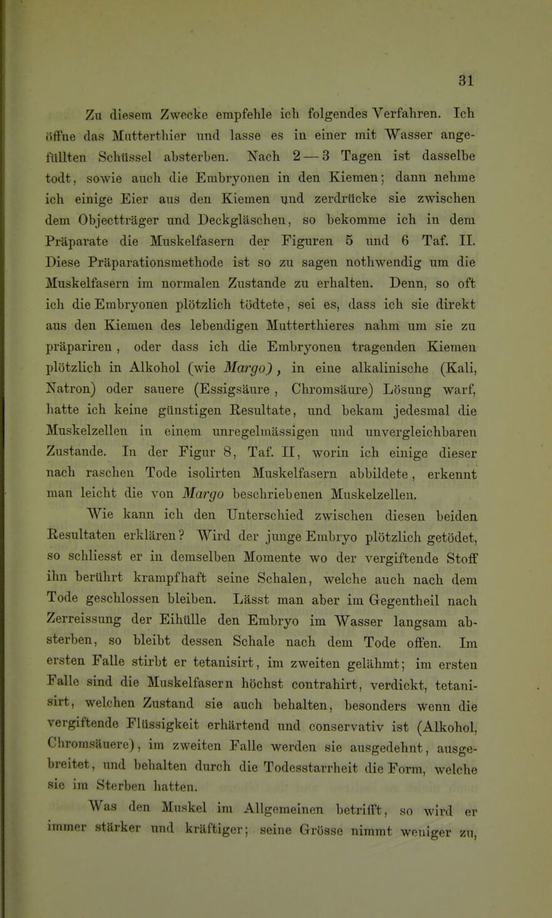 Zu diesem Zwecke empfehle ich folgendes Verfahren. Ich (iffne (las Mntterthier xmd lasse es in einer mit Wasser ange- filllten SchUssel absterben. Nach 2 — 3 Tagen ist dasselbe todt, sowie auch die Embryonen in den Kieraen; dann nehme ich einige Eier ans den Kiemen Tjnd zerdriicke sie zwischen dem Objecttrager und Deckglàschen, so bekomme ich in dem Praparate die Mnskelfasern der Figuren 5 nnd 6 Taf. II. Dièse Préparations méthode ist so zu sagen nothwendig ura die Mnskelfasern im normalen Zustande zu erhalten. Denn, so oft ich die Embryonen plotzlich ttidtete, sei es, dass ich sie direkt aus den Kiemen des lebendigen Mutterthieres nahm um sie zu prapariren, oder dass ich die Embryonen tragenden Kieraen plotzlich in Alkohol (wie Margo), in eine alkalinische (Kali, Natron) oder sauere (Essigsàure , Chrorasaure) Losung warf, batte ich keine gUnstigen Resultate, und bekam jedesmal die Muskelzellen in einem unregelmâssigen und unvergleichbaren Zustande. In der Figur 8, Taf. II, worin ich einige dieser nach raschen Tode isolirten Muskelfasern abbildete, erkennt man leicht die von Margo beschriebenen Muskelzellen. Wie kann ich den Unterschied zwischen diesen beiden Resultaten erklaren ? Wird der junge Embryo plotzlich getôdet, so schliesst er in demselben Momente wo der vergiftende Stoff ihn bertihrt krampfhaft seine Schalen, welche auch nach dem Tode geschlossen bleiben. Lasst man aber im Gregentheil nach Zerreissung der Eihillle den Embryo im Wasser laugsam ab- sterben, so bleibt dessen Schale nach dem Tode ofFen. Im ersten Falle stirbt er tetanisirt, im zweiten gelahmt; im ersten Fallc sind die Muskelfasern hochst contrahirt, verdickt, tetani- sirt, welchen Zustand sie auch behalten, besonders Wenn die vergiftende FlUssigkeit erhartend und conservativ ist (Alkohol, Chromsâuere), im zweiten Falle werden sie ausgedehnt, ausge- breitet, und behalten durch die Todesstarrheit die Form, welche sie im Sterben hatten. Was den Muskel im AUgemeinen betrifft, so wird er immer stSrker und kraftiger; seine Grosse nimmt weniger zu,