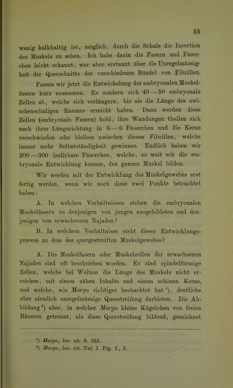 wenlg kalkhaltig ist, moglich, durch die Schale die Insertion des Muskels zu sehen. Ich habe darin die Fasern und Fàser- chen leicht erkannt, war aber erstaunt uber die Unregelmàssig- keit der Querscbnitte der verschiedenen Bundel von Fibrillen, Fassen wir jetzt die Entwickeliing der embryonalen Muskel- fasern kurz zusammen. Es sondern sicb 40—50 embryonale Zellen ab, welche sich verlangern, bis sie die Lange des zwi- schenschaligen Raumes erreicht haben. Dann werden dièse Zellen (embryonale Fasern) hohl, ibre Wandungen theilen sich nach ihrer Làngsrichtung in 5 — 6 Fâsercben und die Keme verscbwinden oder bleiben zwischen diesen Fibrillen, welche imnier melir Selbststândigkeit gewinnen. Endlicb haben wir 200 — 300 isolirbare Faserchen, welche, so weit wir die em- bryonale Entwicklung kennen, den ganzen Muskel bilden. Wir werden mit der Entwicklung des Muskelgewebes erst fertig werden, wenn wir noch dièse zwei Punkte betrachtet haben: A. In welchen Verhàltnissen stehen die embryonalen Muskelfasern zu denjenigen von jungen ausgebildeten und den- jenigen von erwachsenen Najaden? B. In welchem Verhaltnisse steht dieser Entwicklungs- l)rocess zu dem des quergestreiften Muskelgewebes? A. Die Muskelfasern oder Muskelzellen der erwachsenen Najaden sind oft beschrieben worden. Es sind spindelfôrmige Zellen, welche bei Weitem die Lange des Muskels nicht er- reichen, mit einem zahen Inhalte und einem schbnen Kerne, und welche, wie Marqo richtlger beobachtet hat '), deutliche aber ziemlich unregelmàssige Querstreifung darbieten. Die Ab- bildung'*) aber, in welcher Margo kleine Kiigelchen von freien Ràumen getrennt, als dièse Querstreifung bildend, gezeichnet ') Margo, loc. cit. S. 503. ») Margo, loc. cit. Taf. I. Fig. 2, 3.