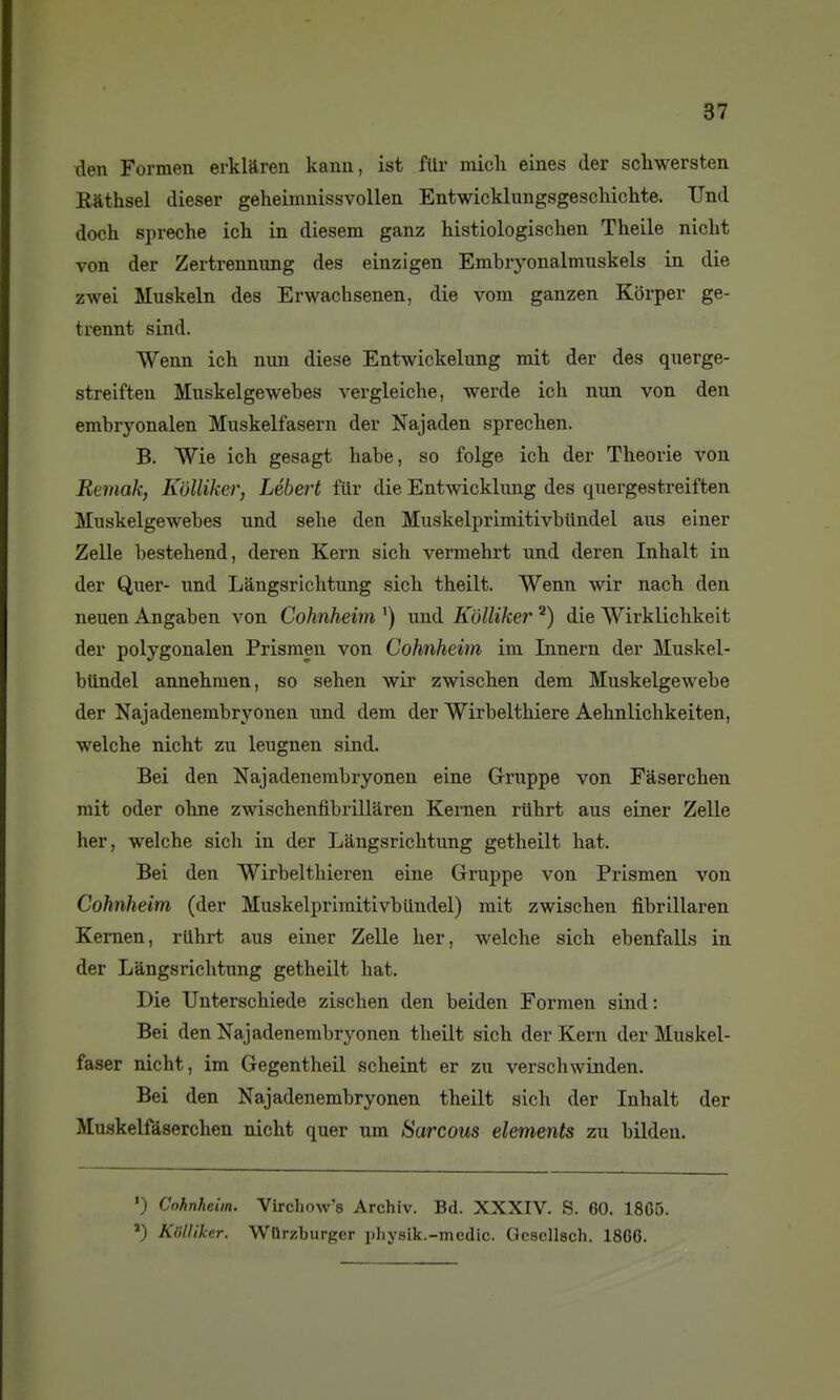 den Formen erklaren kanu, ist fllr micli eines der scliwersten Rathsel dieser geheimnissvollen Entwicklungsgeschiclite. Und doch spreche ich in diesem ganz histiologischen Theile nicbt von der Zertrennung des einzigen Embryonalmuskels in die zwei Muskeln des Erwachsenen, die vom ganzen Korper ge- trennt sind. Wenn ich nun dièse Entwickelung mit der des querge- streiften Muskelgewebes vergleiche, werde ich nun von den embryonalen Muskelfasern der Najaden sprechen. B. Wie ich gesagt habe, so folge ich der Théorie von Remak, K'olliker, Lébert fiir die Entwicklung des quergestreiften Muskelgewebes und sehe den Muskelprimitivbiindel ans einer Zelle bestehend, deren Kern sich vermehrt und deren Inhalt in der Quer- und Lângsrichtung sich theilt. Wenn wir nach den neuen Angaben von Cohnheirn ') und Kolliker die Wirklichkeit der polygonalen Prisraen von Cohnheirn im Innern der Muskel- btindel annehmen, so sehen wir zwischen dem Muskelgewebe der Najadenembryonen und dem der Wirbelthiere Aehnlichkeiten, welche nicht zu leugnen sind. Bei den Najadenembryonen eine Gruppe von Fâserchen mit oder ohne zwischenfibrillaren Kernen riihrt aus einer Zelle her, welche sich in der Lângsrichtung getheilt bat. Bei den Wirbelthieren eine Gruppe von Prismen von Cohnheirn (der Muskelprimitivbiindel) mit zwischen fibrillaren Kernen, riihrt aus einer Zelle her, welche sich ebenfalls in der Lângsrichtung getheilt bat. Die TJnterschiede zischen den beiden Formen sind: Bei den Najadenembryonen theilt sich der Kern der Muskel- faser nicht, im Gegentheil scheint er zu verschwinden. Bei den Najadenembryonen theilt sich der Inhalt der Muskelfàserchen nicht quer um Sarcous éléments zu bilden. •) Cohnheirn. Vircliow's Archiv. Bd. XXXIV. S. 60. 18G5. *) Klilliker. Wlirzburger pliysik.-mcdic. Gescllsch. 1866.
