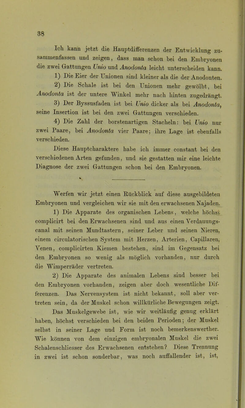 Icli kann jetzt die Hauptdifferenzen der Entwicklung zu- sammenfassen und zeigen, dass man schon bei den Embryonen die zwei Gattungeu Unio und Anodonta leicht untersclieiden kann. 1) Die Eier der Unionen sind kleiner als die der Anodonten. 2) Die ScUale ist bei den Unionen mehr gewôlbt, bei Anodonta ist der untere Winkel mehr nach hinten zugedi-àngt. 3) Der Byssusfaden ist bei Unio dicker als bei Anodonta., seine Insertion ist bei den zwei Gattungen verscbieden. 4) Die Zabi der borstenartigen Stacbeln: bei Unio nur zwei Paare, bei Anodonta vier Paare; ihre Lage ist ebenfalls verscbieden. Dièse Hauptcharaktere babe ich immer constant bei den verscbiedenen Arteu gefunden, und sie gestatten mir eine leichte Diagnose der zwei Gattungen schon bei den Embryonen. Werfen wir jetzt einen Eiickblick auf dièse ausgebildeten Embryonen und vergleichen wir sie mit den erwachsenen Najaden. 1) Die Apparate des organischen Lebens, welche hochst complicirt bei den Erwachsenen sind und aus einen Verdauungs- canal mit seinen Mundtastern, seiner Leber und seinen Meren, einem circulatorischen System mit Herzen, Arterien, Capillaren, Venen, complicirten Kiemen bestehen, sind im Gegensatz bei den Embryonen so wenig als moglich vorhanden, nur durch die Wimperràder vertreten. 2) Die Apparate des animalen Lebens sind besser bei den Embryonen vorhanden, zeigen aber doch wesentliche Dif- ferenzen. Das Nerveusystem ist nicht bekannt, soll aber ver- treten sein, da der Muskel schon willklirliche Bewegungen zeigt. Das Muskelgewebe ist, wie wir weitlàufig genug erklârt haben, hochst verscbieden bei den beiden Perioden; der Muskel selbst in seiner Lage und Form ist noch bemerkenswerther. Wie konnen von dem einzigen embryonalen Muskel die zwei Schalenscbliesser des Erwaclisenen entstehen? Dièse Trennimg in zwei ist schon sonderbar, was noch aufFallender ist, ist.