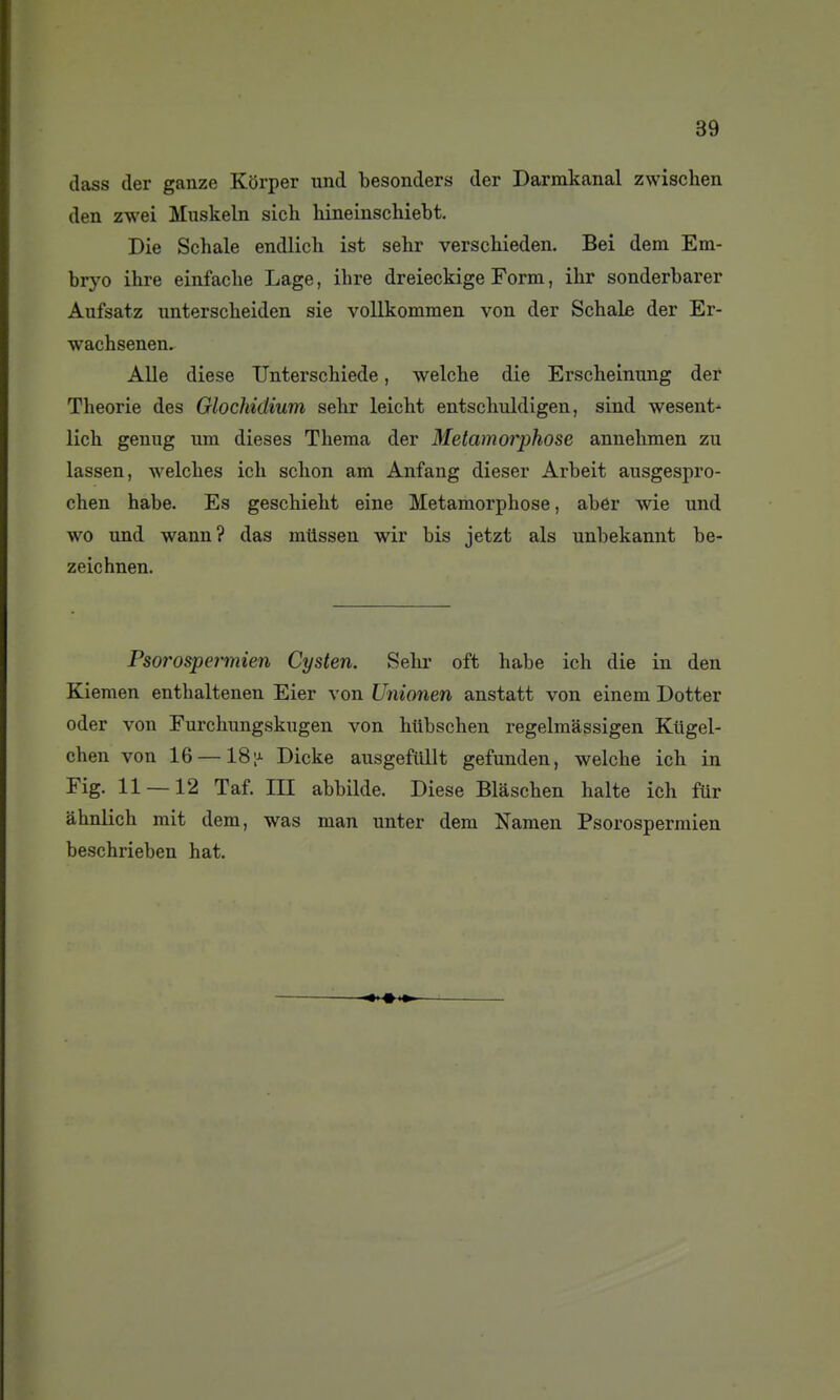 dass der ganze Korper und besonders der Darmkanal zwischen den zwei Muskeln sich liineinschiebt. Die Schale endlich ist sehr verschieden. Bei dem Em- bryo ihre einfaclie Lage, ihre dreieckige Form, ihr sonderbarer Aufsatz lintersclieiden sie vollkommen von der Schale der Er- wachsenen. Aile dièse TJnterschiede, welcbe die Erscheinung der Théorie des Glochidium sehr leicht entschiddigen, sind wesent-^ lich genug um dièses Thema der Métamorphose annehmen zu lassen, welches ich schon am Anfang dieser Arbeit ausgespro- chen habe. Es geschieht eine Métamorphose, aber wie und wo und wann? das mtissen wir bis jetzt als unbekannt be- zeichnen. Psorospei-mien Cysten. Sehr oft habe ich die in den Kiemen enthaltenen Eier von Unionen anstatt von einem Dotter oder von Eurchungskugen von httbschen regelmâssigen Kiigel- chen von 16 —18 ;j- Dicke ausgeMlt gefunden, welche ich in Fig. 11 — 12 Taf. III abbilde. Dièse Blâschen halte ich fur àhnlich mit dem, was man unter dem Namen Psorospermien beschrieben hat.
