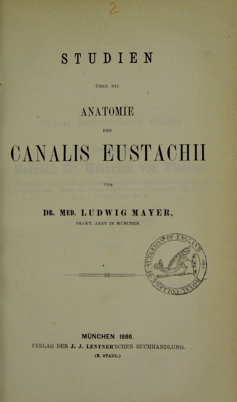 STUDIEN ÜBEK DIK r ANATOMIE DES CANALIS EUSTACHII VON DR. MED. LUDWIG MAYER, PBAKT. ARZT IN MÜNCHEN. MÜNCHEN 1866. VERLAÜ DER J. J. LEM'NER'SCHEN BUCHHANDLUNG. (B. STAHL.)