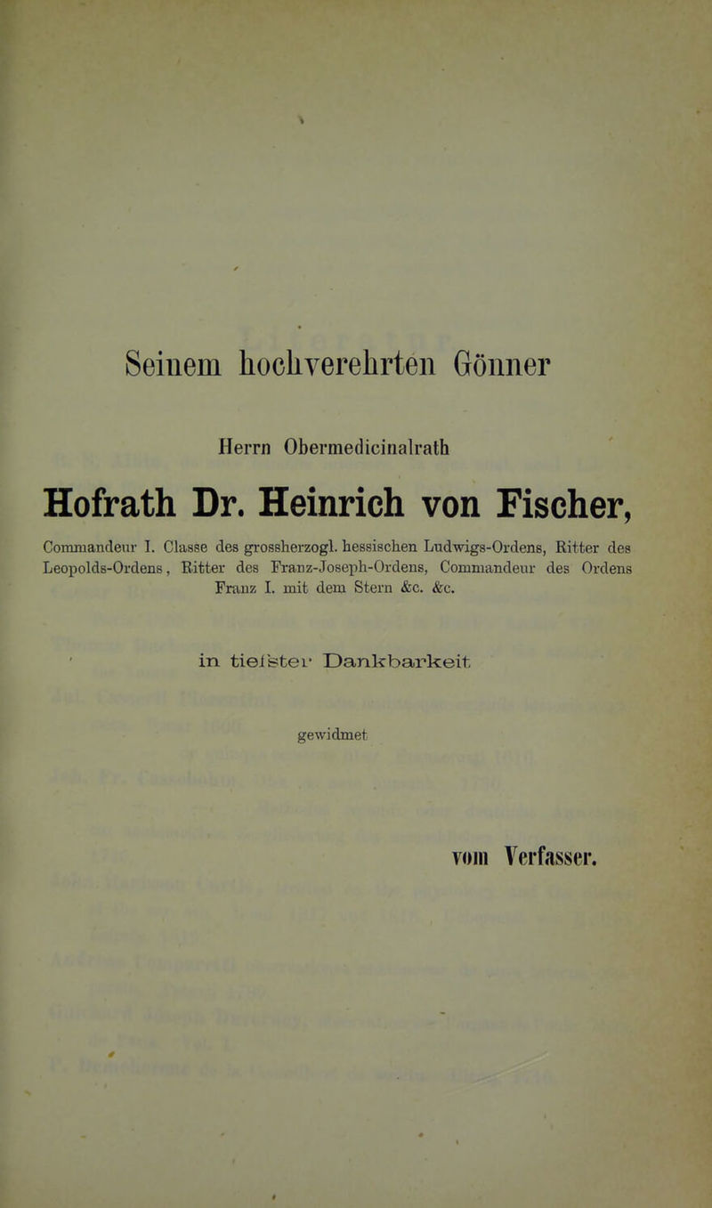 Seinem hocliverehrten Gönner Herrn Obermedicinalrath Hofrath Dr. Heinrich von Fischer, Commandeur I. Classe des grossherzogl. hessischen Ludwigs-Ordens, Ritter des Leopolds-Ordens, Ritter des Franz-Joseph-Ordens, Commandeur des Ordens Franz I. mit dem Stern &c. &c. in tieistei- Dankbarkeit gewidmet vojii Verfasser.