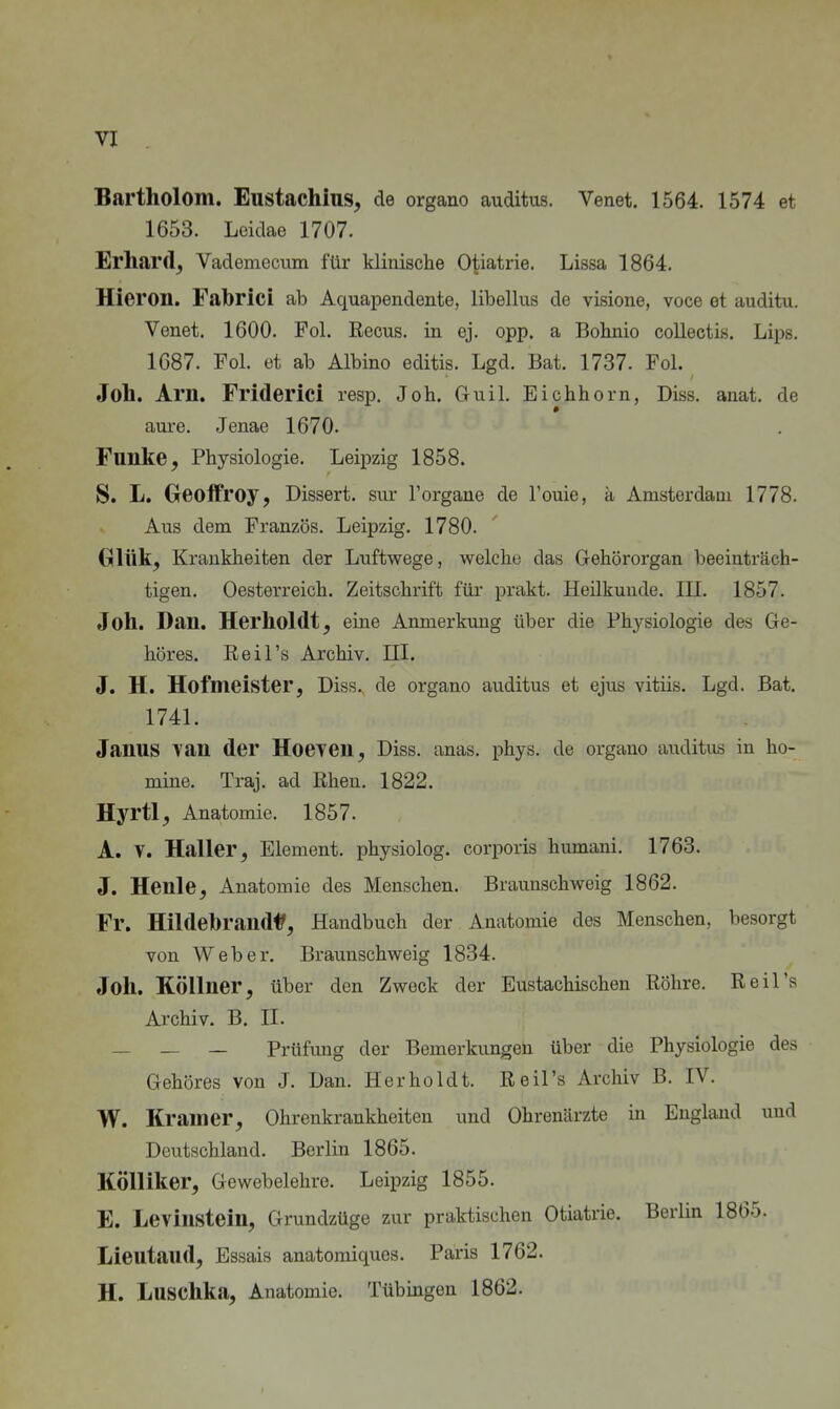 Bartholom. Eustachins^ de organo auditus. Venet. 1564. 1574 et 1653. Leidae 1707. Erhard, Vademecum für klinische O^iatrie. Lissa 1864. Hieron. Fabricl ab Aquapendente, libellus de visione, voce et auditu. Venet. 1600. Fol. ßecus. in ej. opp. a Bohnio collectis. Lips. 1687. Fol. et ab Albino editis. Lgd. Bat. 1737. Fol. Joh. Arn. Friderici resp. Job. Guil. Eichhorn, Diss, anat. de aure. Jenae 1670. Funke, Physiologie. Leipzig 1858. S. L. Greolfroy, Dissert. siu- Forgane de Touie, ä Amsterdam 1778. Aus dem Französ. Leipzig. 1780. Glük, Krankheiten der Luftwege, welche das Gehörorgan beeinträch- tigen. Oesterreich. Zeitschrift für prakt. Heilkunde. III. 1857. Joh. Dan. Herholdt, eine Anmerkung über die Physiologie des Ge- höres. Reil's Archiv. HI. J. H. Hofmeister, Diss. de organo auditus et ejus vitiis. Lgd. Bat. 1741. Janus \an der Hoeyen, Diss, anas. phys. de organo auditus in ho- mine. Traj. ad Ehen. 1822. Hyrtl, Anatomie, 1857. A. V. Haller, Element, physiolog. corporis humani, 1763. J. Henle, Anatomie des Menschen. Brauuschweig 1862. Fr. Hildebrand^, Handbuch der Anatomie des Menschen, besorgt von Weber. Braunschweig 1834. Joh. Köllner, über den Zweck der Eustachischen Röhre, Reil's Archiv. B. II. _ _ — Prüfung der Bemerkungen über die Physiologie des Gehöres von J. Dan, Herholdt. ßeil's Archiv B, IV. W. Kram er, Ohrenkrankheiten und Ohrenärzte in England und Deutschland, Berlin 1865. KÖlliker, Gewebelehre, Leipzig 1855, E. Levinstein, Grundzüge zur praktischen Otiatrie. Berlin 1865. Lieutaud, Essais anatomiques. Paris 1762. H. Luschka, Anatomie. Tübingen 1862.