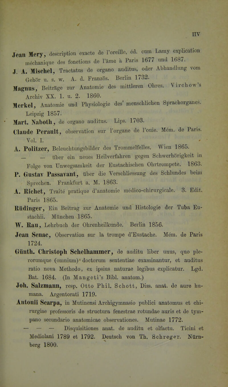 / nv Jean Mery, description exacte de ToreiUc, ed. cum Lamy exi^Ucation möchaniqne des fonetions de l'ame ä Paris 1677 und 1687. J. A. Mischel, Tractatus de organo auditus, oder Abhaudlung vom Gehör u. s. w. A. d. Französ. Berlin 1732. Magnus, Beiträge zur Anatomie des mittleren Ohres. Virchow's Archiv XX. 1. u. 2. 1860. Merkel, Anatomie und Physiologie des' menschlichen Sprachorganes. Leipzig 1857. Mart. Naboth, de organo auditus. Lips. 1703. Claude Perault, Observation sur Torgane de l'ouie. M(5m. de Paris. Vol. 1. A. Politzer, Beleuchtungsbilder des Trommelfelles. Wien 1865. — — über ein neues Heilverfahren gegen Schwerhörigkeit in Folge von Unwegsamkeit der Eustachischen Ohrtrompete. 1863. P. Gustay Passavant, über die Verschliessung des Schlundes beim Sprechen. Frankfui-t a. M. 1863. A. Riebet, Traite pratique d'anatomie medico-chirurgicale. 3. Edit. Paris 1865. Rndinger, Ein Beitrag zur Anatomie und Histologie der Tuba Eu- stachii. München 1865. W. Bau, Lehrbuch der Ohrenheilkunde. Berlin 1856. Jean Senac, Observation sur la trompe d'Eustache. M6m. de Paris 1724. Günth. Christoph Schelhammer, de auditu Uber unus, quo ple- rorumque (omnium)' doctorum sententiae examinantur, et auditus ratio nova Methodo, ex ipsius naturae legibus explicatur. Lgd. Bat. 1684. (In Maugeti's Bibl. anatom.) Joh. Salzmann, resp. Otto Phil. Schott, Diss. anat. de aure hu- maua. Argentorati 1719. Antonii Scarpa, in Mutinensi Archigymnasio publici anatomus et chi- rurgiae professoris de structura fenestrae rotundae auris et de tym- pano secundario anatomicae observationes. Mutinae 1772. — — — Disquisitiones anat. de auditu et olfactu. Ticiui et Mediolani 1789 et 1792. Deutsch von Tb. Schreger. Nürn- berg 1800.