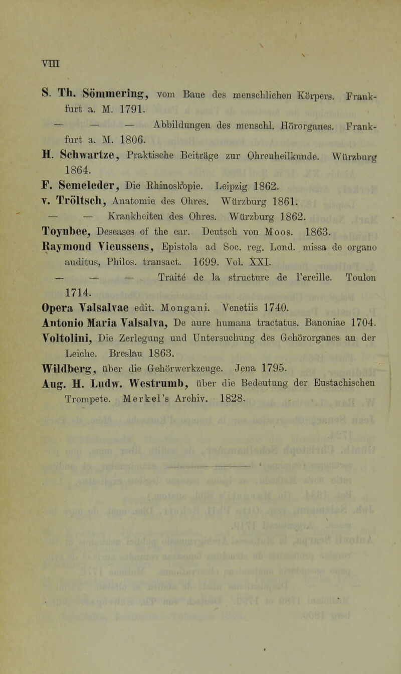 S. Th. SÖmmering, vom Baue des mensclilichen Körijovs. Frank- furt a. M. 1791. — — — Abbildungen des menschl. Hörorganes. Prank- furt a. M. 1806. H. Schwartze, Praktische Beiträge zur Ohrenheilkunde. Würzburg 1864. F. Semeleder, Die Rhinosk'opie. Leipzig 1862. V. Tröltsch, Anatomie, des Ohres. Würzburg 1861. — — Krankheiten des Ohres. Würzburg 1862. Toynbee, Deseases of the ear. Deutsch von Moos. 1863. Raymond Vieussens, Epistola ad Soc. reg. Lond. missa de organo auditus, Philos. transact. 1699. Vol. XXI. — — — Traite de la structure de l'ereille. Toulon 1714. Opera Valsalvae edit. Mongani. Venetüs 1740. Antonio Maria Valsalya, De aure humana tractatus. Banoniae 1704. Voltolini, Die Zerlegung und Untersuchung des Gehörorganes au der Leiche. Breslau 1863. Wildberg, über die Gehörwerkzeuge. Jena 1795. Aug. H. Ludw. Westrumb, über die Bedeutung der Eustachischen Trompete. Merkel's Archiv. 1828.