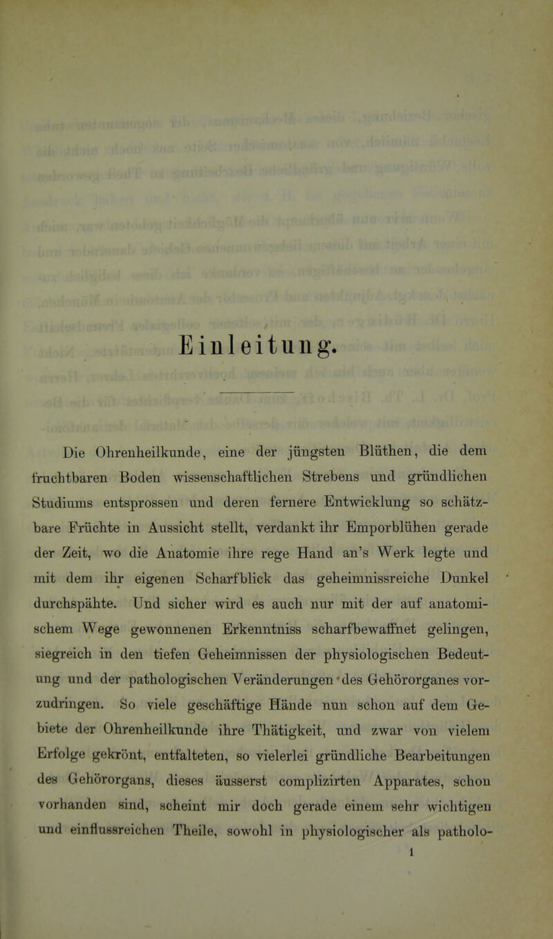 Einleitung. Die Ohrenheilkunde, eine der jüngsten Blüthen, die dem fruchtbaren Boden wissenschaftlichen Strebens und gründlichen Studiums entsprossen und deren fernere Entwicklung so schätz- bare Früchte in Aussicht stellt, verdankt ihr Emporblühen gerade der Zeit, wo die Anatomie ihre rege Hand an's Werk legte und mit dem ihr eigenen Scharfblick das geheimnissreiche Dunkel durchspähte. Und sicher wird es auch nur mit der auf anatomi- schem Wege gewonnenen Erkenntniss scharfbewafiPnet gelingen, siegreich in den tiefen Geheimnissen der physiologischen Bedeut- ung und der pathologischen Veränderungen'des Gehörorganes vor- zudringen. So viele geschäftige Hände nun schon auf dem Ge- biete der Ohrenheilkunde ihre Thätigkeit, und zwar von vielem Erfolge gekrönt, entfalteten, so vielerlei gründliche Bearbeitungen des Gehörorgans, dieses äusserst complizirten Apparates, schon vorhanden sind, scheint mir doch gerade einem sehr wichtigen und einfluösreichen Theile, sowohl in physiologischer als patholo-