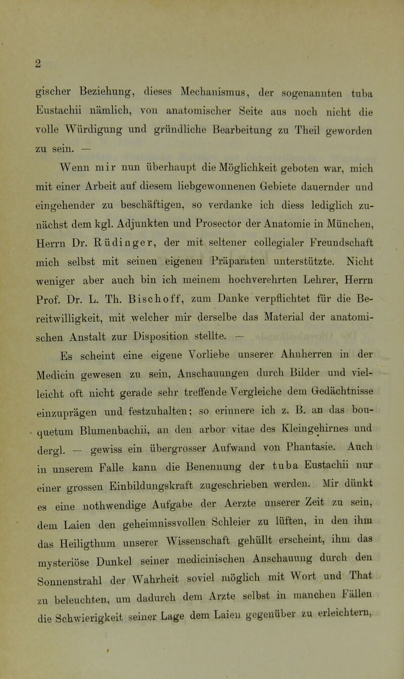 gischer Beziehung, dieses Mechanismus, der sogenannten tuba Eustaehii nämlich, von anatomischer Seite aus noch nicht die volle Würdigung und gründliche Bearbeitung zu Theil geworden zu sein. — Wenn m i r nun überhaupt die Möglichkeit geboten war, mich mit einer Arbeit auf diesem liebgewonnenen Gebiete dauernder und eingehender zu beschäftigen, so verdanke ich diess lediglich zu- nächst dem kgl. Adjunkten und Prosector der Anatomie in München, Herrn Dr. Rüdinger, der mit seltener coUegialer Freundschaft mich selbst mit seinen eigenen Präparaten unterstützte. Nicht weniger aber auch bin ich meinem hochverehrten Lehrer, Herrn Prof. Dr. L. Th. Bischoff, zum Danke verpflichtet für die Be- reitwilligkeit, mit welcher mir derselbe das Material der anatomi- schen Anstalt zur Disposition stellte. — Es scheint eine eigene Vorliebe unserer Ahnherren in der Medicin gewesen zu sein, Anschauungen durch Bilder und viel- leicht oft nicht gerade sehr treffende Vergleiche dem Gedächtnisse einzuprägen und festzuhalten; so erinnere ich z. B. an das bou- quetum Blumenbachii, an den arbor vitae des Kleingehirnes und dergl. — gewiss ein übergrosser Aufwand von Phantasie. Auch in unserem Falle kann die Benennung der tuba Eustaehii nur einer grossen Einbildungskraft zugeschrieben werden. Mir dünkt es eine nothwendige Aufgabe der Aerzte unserer Zeit zu sein, dem Laien den geheimnissvollen Schleier zu lüften, in den ihm das Heiligthum unserer Wissenschaft gehüllt erscheint, ihm das mysteriöse Dunkel seiner mediciuischen Anschammg durch den Sonnenstrahl der Wahrheit soviel mögUch mit Wort und That zu beleuchten, um dadurch dem Arzte selbst in manchen Fällen die Schwierigkeit seiner Lage dem Laien gegenüber zu erleichtern,
