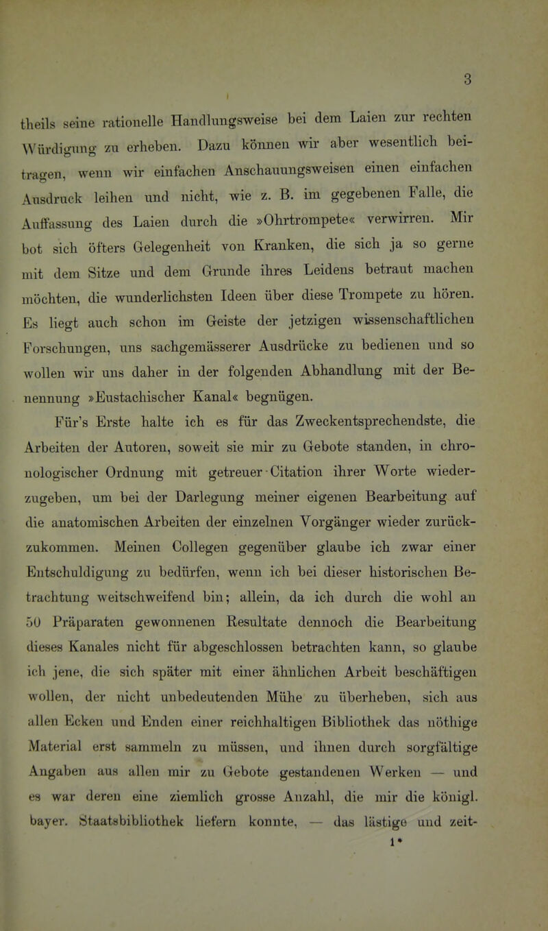 I theils seine rationelle Handlungsweise bei dem Laien zur rechten Würdigung zu erheben. Dazu können wir aber wesentlich bei- tragen, wenn wir einfachen Anschauungsweisen einen einfachen Ausdruck leihen und nicht, wie z. B. im gegebenen Falle, die Auffassung des Laien durch die »Ohrtrompete« verwirren. Mir bot sich öfters Gelegenheit von Kranken, die sich ja so gerne mit dem Sitze und dem Grunde ihres Leidens betraut machen möchten, die wunderlichsten Ideen über diese Trompete zu hören. Es Hegt auch schon im Geiste der jetzigen wissenschaftlichen Forschungen, uns sachgemässerer Ausdrücke zu bedienen und so wollen wir uns daher in der folgenden Abhandlung mit der Be- nennung »Eustachischer Kanal« begnügen. Für's Erste halte ich es für das Zweckentsprechendste, die Arbeiten der Autoren, soweit sie mir zu Gebote standen, in chro- nologischer Ordnung mit getreuer • Citation ihrer Worte wieder- zugeben, um bei der Darlegung meiner eigenen Bearbeitung auf die anatomischen Arbeiten der einzelnen Vorgänger wieder zurück- zukommen. Meinen Collegen gegenüber glaube ich zwar einer Entschuldigung zu bedürfen, wenn ich bei dieser historischen Be- trachtung weitschweifend bin; allein, da ich durch die wohl an 5U Präparaten gewonnenen Resultate dennoch die Bearbeitung dieses Kanales nicht für abgeschlossen betrachten kann, so glaube ich jene, die sich später mit einer ähnlichen Arbeit beschäftigen wollen, der nicht unbedeutenden Mühe zu überheben, sich aus allen Ecken und Enden einer reichhaltigen Bibliothek das nöthige Material erst sammeln zu müssen, und ihnen durch sorgfältige Angaben aus allen mir zu Gebote gestandenen Werken — und es war deren eine ziemlich grosse Anzahl, die mir die königl. bayer. Staatsbibliothek liefern konnte, — das lästige und zeit- ig