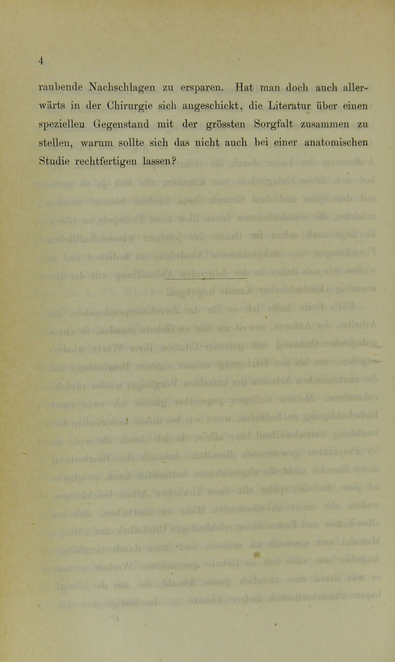 raubende Nachschlagen zn ersparen. Hat man doch auch aller- wärts in der Chirurgie sich angeschickt, die Literatur über einen speziellen Gegenstand mit der grössten Sorgfalt zusammen zu stellen, warum sollte sich das nicht auch bei einer anatomischen Studie rechtfertigen lassen?