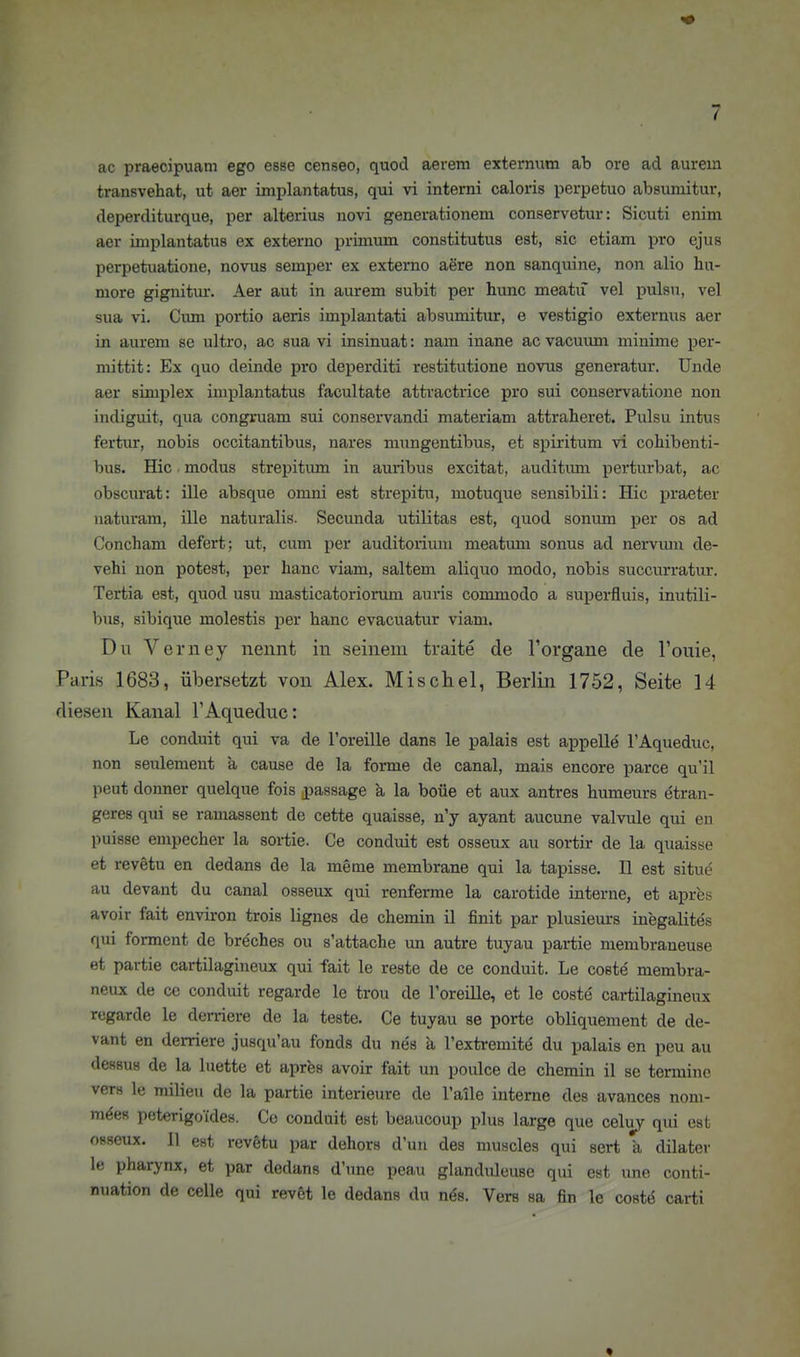 ac praecipuam ego esse censeo, quod aereni externum ab ore ad aurem transvehat, ut aar implantatus, qui vi interni caloris perpetuo absumitur, deperditurque, per alterius novi generationem conservetur: Sicuti enim aer implantatus ex externo primum constitutus est, sie etiam pro ejus perpetuatione, novus Semper ex externo aere non sanquine, non alio liu- more gignitm*. Aer aut in aurem subit per hunc meatu vel pulsu, vel sua vi. Cum portio aeris implantati absiunitur, e vestigio externus aer in aurem se ultro, ao sua vi insinuat: nam inane ac vacuum minime per- mittit: Ex quo deinde pro deperditi restitutione novus generatur. Unde aer siniplex implantatus facultate atti'actrice pro sui conservatione non indiguit, qua congruam sui conservandi materiam attraheret. Pulsu intus fertur, nobis occitantibus, nares mungentibus, et spiritum vi cohibenti- bus. Hic modus strepitum in auribus excitat, auditimi perturbat, ac obscurat: ille absque omni est strepitu, motuque sensibili: Hic praeter uaturam, ille naturalis. Secunda utilitas est, quod sonum per os ad Concham defert; ut, cum per auditoriuni meatum sonus ad nervum de- vehi non potest, per hanc viam, saltem aliquo modo, nobis succurratur. Tertia est, quod usu masticatoriorum auris commodo a superfluis, inutili- bus, sibique molestis per hanc evacuatur viam. Du Verney nennt in seinem traite de Torgane de l'ouie, Paris 1683, übersetzt von Alex. Mischel, Berlin 1752, Seite 14 diesen Kanal TAqueduc: Le conduit qui va de Toreille dans le palais est appelle l'Aqueduc, non seulement a cause de la forme de canal, mais encore parce qu'il peut donner quelque fois passage a la boüe et aux antres humeurs dtran- geres qui se ramassent de cette quaisse, n'y ayant aucune valvule qui en puisse empecher la sortie. Ce conduit est osseux au sortir de la quaisse et revetu en dedans de la meme membrane qui la tapisse. II est situe au devant du canal osseux qui renferme la carotide interne, et apres avoir fait environ trois lignes de chemin il finit par plusieurs inegalites qui forment de breches ou s'attache un autre tuyau partie membraneuse et partie cartilagineux qui fait le reste de ce conduit. Le coste membra- neux de cc conduit regarde le trou de ToreiUe, et le coste cartilagineux regarde le derriere de la teste. Ce tuyau se porte obliquement de de- vant en derriere jusqu'au fonds du nes a l'extremite du palais en peu au dessus de la luette et apres avoir fait un poulce de chemin il se termine vcrs le milieii de la partie Interieure de Talle interne des avances nom- m^es peterigoides. Cc conduit est beaucoup plus large que celuy qui est osseux. II est revetu par dehors dun des nmscles qui sert ä dilater le Pharynx, et par dedans d'une peau glanduleuse qui est une conti- nuation de celle qui revet le dedans du nös. Vers sa fin le cost^ carti