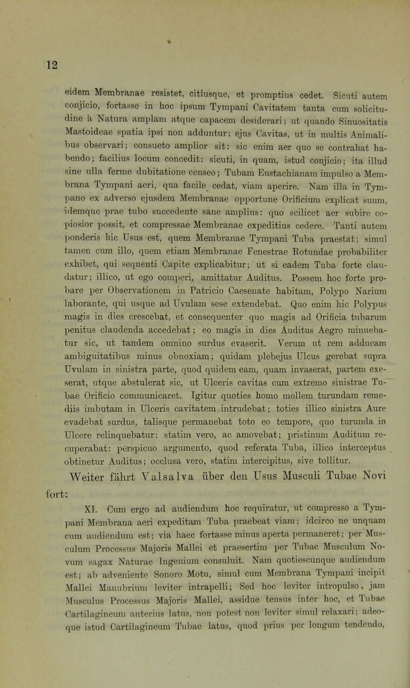 eidem Membvanae resistet, citiusque, et promptius cedet. Sicuti autem conjicio, fortasse in hoc ipsum Tympani Cavitatem tanta cum solicitu- dine h. Natura amplam atque capacem deßiderari; ut quando Sinuositatis Mastoideae spatia ipsi non adduntur; ejus Cavitas, ut in multis Animali- bus observari; consueto amplior sit: sie enim aer quo se contrahat ha- bende; facilius locum concedit: sicuti, in quam, istud conjicio; ita illud sine Ulla ferme dubitatione censeo; Tubam Eustachianani impulso a Mem- brana Tympani aeri, qua facile cedat, viam aperire. Nam illa in Tym- pano ex adverso ejusdem Membranae opportune Orificium explicat suum, idemque prae tubo succedente sane amplius: quo scilicet aer subire co- piosior possit, et compressae Membranae expeditius cedere. Tanti autem ponderis hic Usus est, quem Membranae Tympani Tuba praestat; simul tamen cum illo, quem etiam Membranae Fenestrae Eotundae probabiliter exhibet, qui sequenti Capite explicabitur; ut si eadem Tuba forte clau- datur; illico, ut ego comperi, amittatur Auditus. Possem hoc forte pro- bare per Observationem in Patricio Caeseuate habitam, Polypo Narium laborante, qui usque ad Uvulam sese exteudebat. Quo enim hic Polypus magis in dies crescebat, et consequenter quo magis ad Orificia tubarum penitus claudenda accedebat; eo magis in dies Auditus Aegro minueba- tur sie, ut tandem omnino surdus evaserit. Verum ut rem adducam ambiguitatibus minus obnoxiam; quidam plebejus Ulcus gerebat supra Uvulam in sinistra parte, quod quidem eam, quam invaserat, parteni exe-, serat, utque abstulerat sie, ut Ulceris cavitas evun extremo sinistrae Tu- bae Orificio coimnunicaret. Igitur quoties homo möllern turundam reme- diis imbutam in Ulceris cavitatem intrudebat; toties illico sinistra Aure evadebat surdus, talisque permanebat toto eo tempore, quo turunda in Ulcere relinquebatur: statim vero, ac amovebat; pristinum Auditum re- cuperabat: perspicuo argumento, quod referata Tuba, illico interceptus obtinetur Auditus; occlusa vero, statün intercipitus, sive tollitur. Weiter fährt Valsalva über eleu Usus Musculi Tubae Novi fort: XI. Cum ergo ad audiendum hoc requiratur, ut compresso a Tym- pani Membrana aeri expeditam Tuba praebeat viam; idcirco ne unquam cum audiendum est; via haec fortasse minus aperta pennaneret; per Mus- culum Processus Majoris Mallei et praesertim per Tubae Musculmn No- vum sagax Naturae Ingeniimi consuluit. Nam quotiescunque audiendum est; ab adveniente Sonoro Motu, simul cum Membrana Tympani incipit Mallei Manubriuni leviter intrapelli; Sed hoc leviter intropulso, jam Musculus Processus Majoris Mallei, assidue tensus inter hoc, et Tubae Cartilagineuni anterius latus, non potost non leviter simul relaxari; adeo- que istud Cartilagineum Tubae latus, quod prius per longum tendcndo.