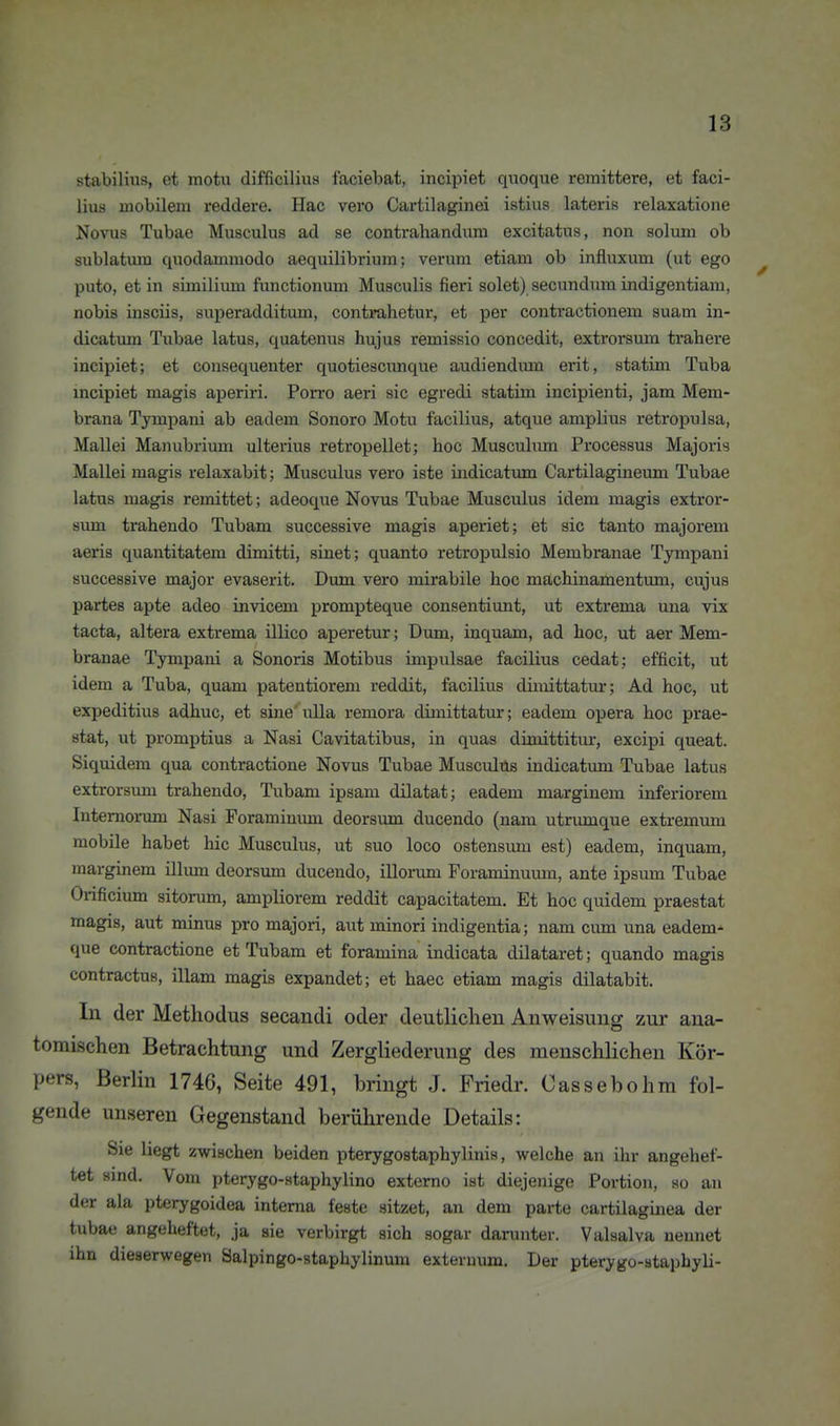 stabilius, et motu difficilius faciebat, incipiet quoque remittere, et faci- lius mobilem reddere. Hac vero Cartilaginei istius lateris relaxatione Novus Tubae Musculus ad se contrahandiuu excitatus, non solum ob sublatum quodammodo aequilibrium; verum etiam ob influxum (ut ego puto, et in similimu functionum Musculis fieri solet) secundum indigentiam, nobis insciis, superadditum, contimhetur, et per contractionem suam in- dicatum Tubae latus, quatenus hujus remissio concedit, extrorsum trahere incipiet; et consequenter quotiescunque audiendmn erit, statitn Tuba incipiet magis aperiri. Porro aeri sie egredi statim incipienti, jam Mem- brana Tympani ab eadem Sonoro Motu facilius, atque amplius retropulsa, Mallei Manubrium ulterius retropellet; hoc Musculum Processus Majoi'is Mallei magis relaxabit; Musculus vero iste indicatmn Cartilagineum Tubae latus magis remittet; adeoque Novus Tubae Musculus idem magis extror- sum trahendo Tubam successive magis aperiet; et sie tanto majorem aeris quantitatem dimitti, sinet; quanto retropulsio Membranae Tympani successive major evaserit. Dum vero mirabile hoc machinamentum, cujus partes apte adeo invicem prompteque consentiunt, ut extrema una vix tacta, altera extrema illico aperetur; Dum, inquam, ad hoc, ut aer Mem- branae Tympani a Sonoris Motibus impulsae facilius cedat; efficit, ut idem a Tuba, quam patentiorem reddit, facilius diiiiittatur; Ad hoc, ut expeditius adhuc, et sine' ulla remora dimittatur; eadem opera hoc prae- stat, ut promptius a Nasi Cavitatibus, in quas drnaittitur, excipi queat. Siquidem qua contractione Novus Tubae Musculus indicatum Tubae latus extrorsum trahendo, Tubam ipsam dilatat; eadem marginem inferiorem Intemorum Nasi Foramiuum deorsum ducendo (nam utrumque extremmu mobile habet hic Musculus, ut suo loco ostensimi est) eadem, inquam, marginem illimi deorsum ducendo, illorum Foraminumu, ante ipsum Tubae Orificium sitorum, ampliorem reddit capacitatem. Et hoc quidem praestat magis, aut minus pro majori, aut minori indigentia; nam cum una eadem- que contractione et Tubam et foramina iudicata dilataret; quando magis contractus, illam magis expandet; et haec etiam magis dilatabit. In der Methodus secandi oder deutlichen Anweisung zur ana- tomischen Betrachtung und Zergliederung des menschlichen Kör- pers, Berlin 1746, Seite 491, bringt J. Friedr. Cassebohra fol- gende unseren Gegenstand berührende Details: Sie liegt zwischen beiden pterygostaphylinis, welche an ihr angehef- tet sind. Vom pterygo-staphylino extorno ist diejenige Portion, so an der ala pterygoidea interna feste sitzet, an dem parte cartilaginea der tubae angeheftet, ja sie verbirgt sich sogar darunter. Valsalva nennet ihn dieserwegen Salpingo-staphylinum externum. Der pterygo-staphyli-