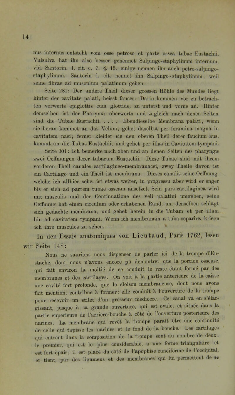 nus internus entsteht vom osse petroso et parte ossea tubae Eustachii. Valsalva hat ihn also besser genennet Salpingo-staphylinum intemum, vid. Santorin. 1. cit. c. 7. §. 15. einige nennen ihn auch petro-salpingo- staphylinum. Santorin 1. cit. nennet ihn Salpingo-staphylinum, weil seine fibrae ad musculum palatinum gehen. Seite 281: Der andere Theil dieser grossen Höhle des Mundes liegt hinter der cavitate palati, heisst fauces: Darin kommen vor zu betracli- ten vorwerts epiglottis cum glottide, zu unterst und vorne an. Hinter demselben ist der Pharynx; oberwerts und zugleich nach denen Seiten sind die Tubae Eustachii Ebendieselbe Membrana palati, wenn sie heran kommet an das Velum, gehet daselbst per foramina magna in cavitatem nasi; femer kleidet sie den oberen Theil derer faucium aus, kommt an die Tubas Eustachii, und gehet per illas in Cavitatem tympani. Seite 30t: Ich bemerke nach oben und an denen Seiten des pharyngis zwei Oefihungen derer tubarum Eustachii. Diese Tubae sind mit ihrem vorderen Theil canales cartilagineo-membranacei, zwey Theile davon ist ein Cartilago und ein Theil ist membrana. Dieses canalis seine Oeffiiung welche ich allhier sehe, ist etwas weiter, in progressu aber wird er enger bis er sich ad partem tubae osseam ansetzet. Sein pars cartilaginea wird mit musculis und der Continuatione des veli palatini umgeben, seine Oeffiiung hat einen circulmu oder erhabenen Rand, um denselben schlägt sich gedachte membrana, und gehet herein in die Tubam et per illaui hin ad cavitatem tympani. Wenn ich membranam a tuba separire, kriege ich ihre musculos zu sehen. — ♦ In den Essais anatomiques von Lieutaud, Paris 1762, lesen wir Seite 148: Nous ne saurions nous dispenser de parier ici de la trompe d'Eu- stache, dont nous n'avons encore pü demontrer que la portion osseuse, qui fait environ la moiti(^ de ce conduit le reste etant form^ par des membranes et des cartilages. On voit a la partie anterieure de la caisse une cavite fort profonde, que la cloison membraneuse, dont nous avons fait mention, contribue ä foi-mer: eile conduit k l'ouverture de la trompe pour recevoir un stilet d'un grossem- mediocre. Ce canal va en s'^lar- gissant, jusque a sa grande ouvei-ture, qui est ovale, et situee dans la partie superieure de l'arriere-bouche k cöte de l'ouverture posterieure des narines. La membrane qui revet la trompe paralt gtre une continuit»^ de Celle qui tapisse les narines et le fond de la bouche. Les cartilages qi;i entrent dans la composition de la trompe sont au nombre de deux: le Premier, qui est le plus considerable, a ime forme triangulaire, et est fort epais; 11 est placä du cöU de l'apopbise cuneiforme de l'occipital, et tient, par des ligameus et des membranes qui lui pei-mettent de se