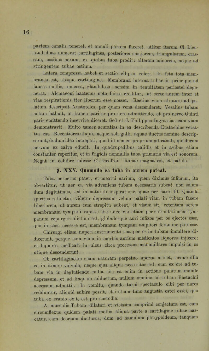 partem canalis teneret, et annuli partem faceret. Aliter iterum Cl. Lieu- taud duas numerat cartilagines, posteriorem majorem, triangulärem, cras- sam, ossibus nexam, ex quibus tuba prodit: alteram minorem, neque ad stringentem tubae ostiiim. Latera compressa habet et sectio ellipsin refert. In fetu tota mem- branea est, absque cartilagine. Membrana interna tubae in principio ad fauces mollis, mucosa, glandiüosa, sensim in tenuitatem periostei dege- nerat. Alcmaeoni hactenus nota fuisse creditur, ut certe aurem inter et vias respirationis iter liberum esse nosset. Rectius viam ab aure ad pa- latmn descripsit Aristoteles, per quam vena descenderet. Vesalius tubam notam habuit, ut tarnen pariter pro aere admittendo, et pro nex^vo Quinti paris emittendo inservire diceret. Sed et J. Philippus Ingrassias eam viam demonstravit. Multo tarnen acuratias in ea describenda Eustachius versa- tus est. Recentiores aliqui, neque soli galli, aquae ductus nomine descrip- serunt, dudum ideo increpati, quod id nomen proprium sit canali, qui dunnn nerviun ex calva educit. In quadrupedibus calidis et in avibus etiam constanter reperitur, et in frigidis nonnuUis tuba primaria via est sononim. Negat in colubre adesse Cl. Geofroi. Ranae magna est, et patula. §. XXY. Quoinodo ca tuba iu aureiii pateat. Tuba perpetuo patet, et meatui narium, quem diximus infimum, ita obvertitur, ut aer ea via adveniens tubam necessario subeat, non solmn dum deglutimus, sed in naturaü inspiratione, quae per nares fit. Quando Spiritus retinetur, videtur depressum vekun palati viam in tubam facere liberiorem, ut aurem cmn strepitu subeat, et vismn sit, retentum aerem membranam tympani rupisse. Ea adeo via etiam per sternutationem tym- panum repurgari dictum est, globulosque auri infixos per os ejectos esse, quo in casu neeesse est, membranam tympani ampliori foramine patidsse. Chirurgi etiam nuperi instrumenta sua per os in tubam immitere di- dicerunt, perque eam viam in morbis aurium medicatos liquores injicere; et liquores medicati iu ulcus circa processus maihmillares impulsi in os utique descenderunt. Ob cartilagineam suam naturam pei-petuo aperta manet, neque ulla eo in itinere valvula, neque ejus aliqua necessitas est, cmn ex ore ad tu- bam via in deglutiendo nulla sit; ea enim in actione palatimi mobile depressum, et ad linquam adductum, nullmn omuino ad tubam Eustachii accessiim admittit. In vomitu, quando turpi spectaculo cibi per nares redduntur, aliquid subire possit, etsi etiam tunc angustia ostei ossei, quo tuba ex cranio exit, est pro custodia. A musculis Tubam dilatari et vicissim coniprimi conjectura est, cum circumflexus quidem palati mollis aliqua parte a cartilagine tubae nas- catur, eam deoraum ducturus, dum ad hamulum pterygoideum, tanquam