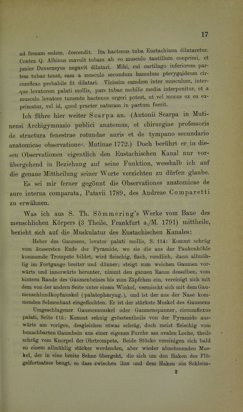 ad firmani sedem, descendit. Ita hactenus tuba Eustachiana dilataretur. Contra Q. Albinus luavult tubam ab eo musculo tantillum conprimi, et junior Duvemeyus negavit dilatari. Mihi, cui cartilago inferiorem par- tem tubae tenet, eam a musculo secundum hamulum pterygoideum cir- cmnflexo probabile fit dilatari. Vicissim eamdem inter musculum, inter- que levatorem palati mollis, pars tubae mobilis media interponitur, et a musculo levatore tumente hactenus urgeri potest, ut vel mucus ex ea ex- primatur, vel id, quod praeter naturam in pactum fuerit. Ich führe hier weiter Scarpa an. (Antonii Scarpa in Muti- nensi Archigymnasio publici anatomus, et chirurgiae professoris de structura fenestrae rotundae auris et de tympano secundario anatomicae observatione--. Mutinae 1772.) Doch berührt er in die- sen Observationen eigentlich den Eustachischen Kanal nur vor- übergehend in Beziehung auf seine Funktion, wesshalb ich auf die genaue Mittheilune; seiner Worte verzichten zu düi'fen glaube. Es sei mir ferner gegönnt die Observationes anatomicae de aure interna comparata, Patavii 1789, des Andreae Comparetti zu erwähnen. Was ich aus S. Th. Sömmering's Werke vom Baue des menschlichen Körpers (3 Theile, Frankfurt a./M. 1791) mittheile, bezieht sich auf die Muskulatur des Eustachischen Kanales: Heber des Gaumens, levator palati mollis, S. 114: Kommt schräg vom äussersten Ende der Pyramide, wo sie die aus der Paukenhöhle kommende Trompete bildet, wird fleischig, flach, rundlich, dann allmäh- lig im Portgange breiter und dünner; steigt zum weichen Gaumen vor- wärts und innerwärts herunter, nimmt den ganzen Raum desselben, vom hintern Rande des Gaumenbeines bis zum Zäpfchen ein, vereinigt sich mit dem von der andern Seite unter einem Winkel, vermischt sich mit dem Gau- menschlundkopftnuskel (palatopharyng.), und ist der aus der Nase kom- menden Sehnenhaut eingeflochten. Er ist der stärkste Muskel des Gaumens Umgeschlagener Gaumenmuskel oder Gaumenspanner, circumflexus palati, Seite 115: Kommt sehnig grösstentheüs von der Pyramide aus- wärts am vorigen, desgleichen etwas schräg, doch meist fleischig vom benachbarten Gaumbein aus einer eigenen Furche am ovalen Loche, theils schräg vom Knorpel der Ohrtrompete. Beide Stücke vereinigen sich bald zu einem allmählig stärker werdenden, aber wieder abnehmenden Mus- kel, der in eine breite Sehne übergeht, die sich um den Haken des Flü- gelfortsatzes beugt, so dass zwischen ihm und dem Haken ein Schleim- 2