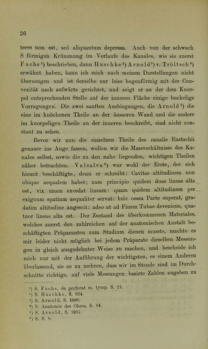 teres non est, secl aliquantura depressa. Auch von der schwach S förmigen Krümmung im Verlaufe des Kanales, wie sie zuerst Fuchs ^) beschrieben, dann HuschkeArnoId'') v. Tröltsch*) erwähnt haben, kann ich mich nach meinen Darstellungen nicht überzeugen und ist derselbe nur leise bogenförmig mit der Con- vexität nach aufwärts gerichtet, und zeigt er an der dem Knor- pel entsprechenden Stelle auf der inneren Fläche einige buckelige Vorragungen. Die zwei sanften Ausbiegungen, die Arnold^) die eine im knöchenen Theile an der äusseren Wand und die andere im knorpeligen Theile an der inneren beschreibt, sind nicht con- stant zu sehen. Bevor wir nun die einzelnen Theile des canalis Eustachii genauer ins Auge fassen, wollen wir die Massverhältnisse des Ka- nales selbst, sowie die zu den nahe liegenden, wichtigen Theilen näher betrachten. Valsalva^) war wohl der Erste, der sich hiemit beschäftigte, denn er schreibt: Cavitas altitudinem non ubique aequalem habet; nam principio quidem duas lineas alta est, vix unam excedat lineam: quam quidem altitudinem per exignum spatium aequaliter servat: huic ossea Parte superat, gra- datim altitudine angescit: adeo ut ad Finem Tubae deveniens, qua- tuor lineas alta est. Der Zustand des überkommenen Materiales, welches zuerst den zahlreichen auf der anatomischen Anstalt be- schäftigten Präparanten zum Studium dienen musste, machte es mir leider nicht möglich bei jedem Präparate dieselben Messun- gen in gleich ausgedehnter Weise zu machen, und bescheide ich mich nur mit der Anführung der wichtigsten, es einem Anderen überlassend, sie so zu mehren, dass wir im Stande sind im Durch- schnitte richtige, auf viele Messungen basirte Zahlen angeben zu 1) S. Fuchs, de perforat m. tymp. S. 27. S. Huschke, S. 834. ••') S. Arnold, S. 1088. ♦) S. Anatomie des Ohres, S. 84. 5) S. Arnold, S. 1087. S. S. 8,