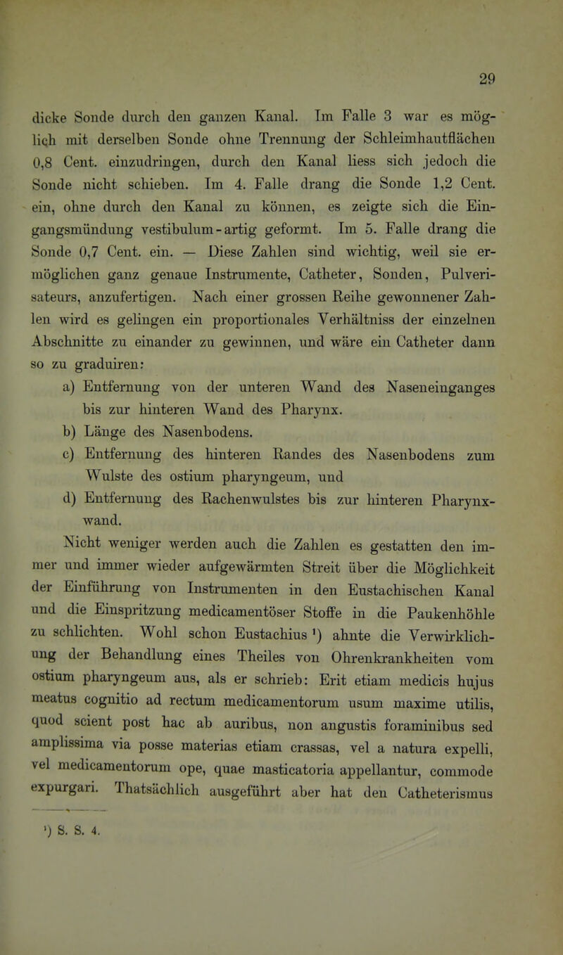 dicke Sonde durch den ganzen Kanal. Im Falle 3 war es mög- liqh mit derselben Sonde ohne Trennung der Schleimhautflächen 0,8 Cent, einzudringen, durch den Kanal Hess sich jedoch die Sonde nicht schieben. Im 4. Falle drang die Sonde 1,2 Cent, ein, ohne durch den Kanal zu können, es zeigte sich die Ein- gangsmündung vestibulum - artig geformt. Im 5. Falle drang die Sonde 0,7 Cent. ein. — Diese Zahlen sind wichtig, weil sie er- möglichen ganz genaue Instrumente, Catheter, Sonden, Pulveri- sateurs, anzufertigen. Nach einer grossen Reihe gewonnener Zah- len wird es gelingen ein proportionales Verhältniss der einzelnen Abschnitte zu einander zu gewinnen, und wäre ein Catheter dann so zu graduiren: a) Entfernung von der unteren Wand des Naseneinganges bis zur hinteren Wand des Pharynx. b) Länge des Nasenbodens, c) Entfernung des hinteren Randes des Nasenbodens zum Wulste des ostium pharyngeum, und d) Entfernung des Rachenwulstes bis zur hinteren Pharynx- wand. Nicht weniger werden auch die Zahlen es gestatten den im- mer und immer wieder aufgewärmten Streit über die Möglichkeit der Einführung von Instrumenten in den Eustachischen Kanal und die Einspritzung medicamentöser Stoffe in die Paukenhöhle zu schlichten. Wohl schon Eustachius ') ahnte die Verwirklich- ung der Behandlung eines Theiles von Ohrenkrankheiten vom ostium pharyngeum aus, als er schrieb: Erit etiam medicis hujus meatus cognitio ad rectum medicamentorum usum maxime utilis, quod scient post hac ab auribus, non angustis foraminibus sed amphssima via posse materias etiam crassas, vel a natura expelli, vel medicamentorum ope, quae masticatoria appellantur, coramode expurgari. Thatsächlich ausgeführt aber hat den Catheterismus