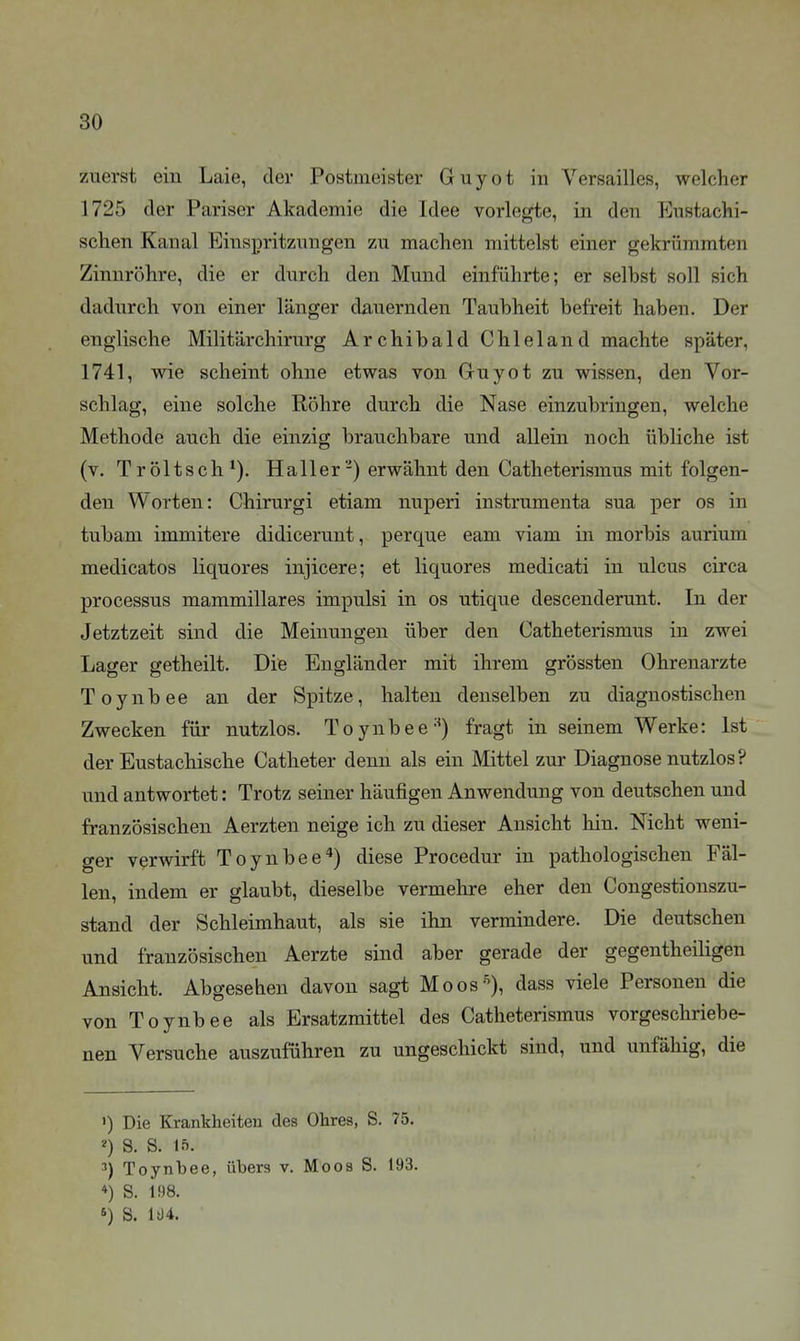 zuerst ein Laie, der Postmeister Guyot in Versailles, welcher 1725 der Pariser Akademie die Idee vorlegte, in den Eustachi- schen Kanal Einspritzungen zu machen mittelst einer gekrümmten Zinnröhre, die er durch den Mund einführte; er selbst soll sich dadurch von einer länger dauernden Taubheit befreit haben. Der englische Militärchirurg Archibald Chleland machte später, 1741, wie scheint ohne etwas von Guyot zu wissen, den Vor- schlag, eine solche Röhre durch die Nase einzubringen, welche Methode auch die einzig brauchbare und allein noch übliche ist (v. Tröltsch Ha 11 er'-) erwähnt den Catheterismus mit folgen- den Worten: Chirurgi etiam nuperi instrumenta sua per os in tubam immitere didicerunt, perque eam viam in morbis aurium medicatos liquores injicere; et liquores medicati in ulcus circa Processus mammillares impulsi in os utique descenderunt. In der Jetztzeit sind die Meinungen über den Catheterismus in zwei Lager getheilt. Die Engländer mit ihrem grössten Ohrenarzte Toynbee an der Spitze, halten denselben zu diagnostischen Zwecken für nutzlos. Toynbee-'^) fragt in seinem Werke: Ist der Eustachische Catheter denn als ein Mittel zur Diagnose nutzlos ? und antwortet: Trotz seiner häufigen Anwendung von deutschen und französischen Aerzten neige ich zu dieser Ansicht hin. Nicht weni- ger verwirft Toynbee*) diese Procedur in pathologischen Fäl- len, indem er glaubt, dieselbe vermehre eher den Congestionszu- stand der Schleimhaut, als sie ihn vermindere. Die deutschen und französischen Aerzte sind aber gerade der gegentheiligen Ansicht. Abgesehen davon sagt Moos-^), dass viele Personen die von Toynbee als Ersatzmittel des Catheterismus vorgeschriebe- nen Versuche auszuführen zu ungeschickt sind, und unfähig, die ») Die Krankheiten des Ohres, S. 75. 2) S. S. If). Toynbee, übers v. Moos S. 193. *) S. 198. S. li)4.
