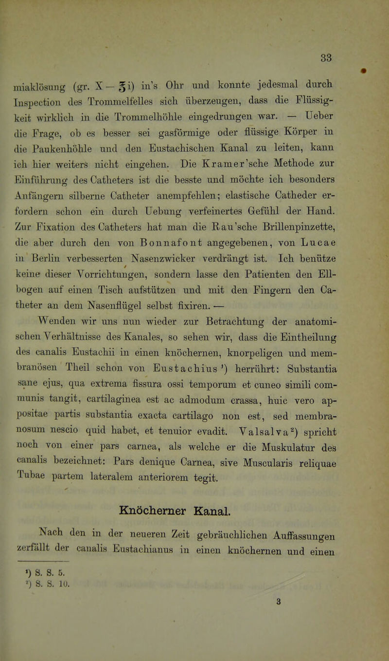 miaklösung (gr. X —gi) in's Ohr und konnte jedesmal durch luspection des Trommeltelles sich überzeugen, dass die Flüssig- keit wirklich in die Trommelhöhle eingedrungen war. — Ueber die Frage, ob es besser sei gasförmige oder flüssige Körper in die Paukenhöhle und den Eustachischen Kanal zu leiten, kann ich hier weiters nicht eingehen. Die Kr am er'sehe Methode zur Einführung des Catheters ist die besste und möchte ich besonders Anfängern silberne Catheter anempfehlen; elastische Catheder er- fordern schon ein durch Uebung verfeinertes Gefühl der Hand. Zur Fixation des Catheters hat man die R au'sehe Brillenpinzette, die aber durch den von Bonnafont angegebenen, von Lucae in Berlin verbesserten Nasenzwicker verdrängt ist. Ich benütze keine dieser Vorrichtungen, sondern lasse den Patienten den Ell- bogen auf einen Tisch aufstützen und mit den Fingern den Ca- theter an dem Nasenflügel selbst fixiren. — Wenden wir uns nun wieder zur Betrachtung der anatomi- schen Verhältnisse des Kanales, so sehen wir, dass die Eintheilung des canalis Eustachii in einen knöchernen, knorpeligen und mem- branösen Theil schon von Eustachius') herrührt: Substantia sane ejus, qua extrema fissura ossi temporum et cuneo simili com- munis tangit, cartilaginea est ac admodum crassa, huic vero ap- positae partis substantia exacta cartilago non est, sed membra- nosum nescio quid habet, et tenuior evadit. Valsalva^) spricht noch von einer pars carnea, als welche er die Muskulatur des canalis bezeichnet: Pars denique Carnea, sive Muscularis reliquae Tubae partem lateralem anteriorem tegit. Knöcherner Kanal. Nach den in der neueren Zeit gebräuchlichen Auff'assungen zerfällt der canalis Eustachianus in einen knöchernen und einen •) S. S. 5. S. S. 10. 3