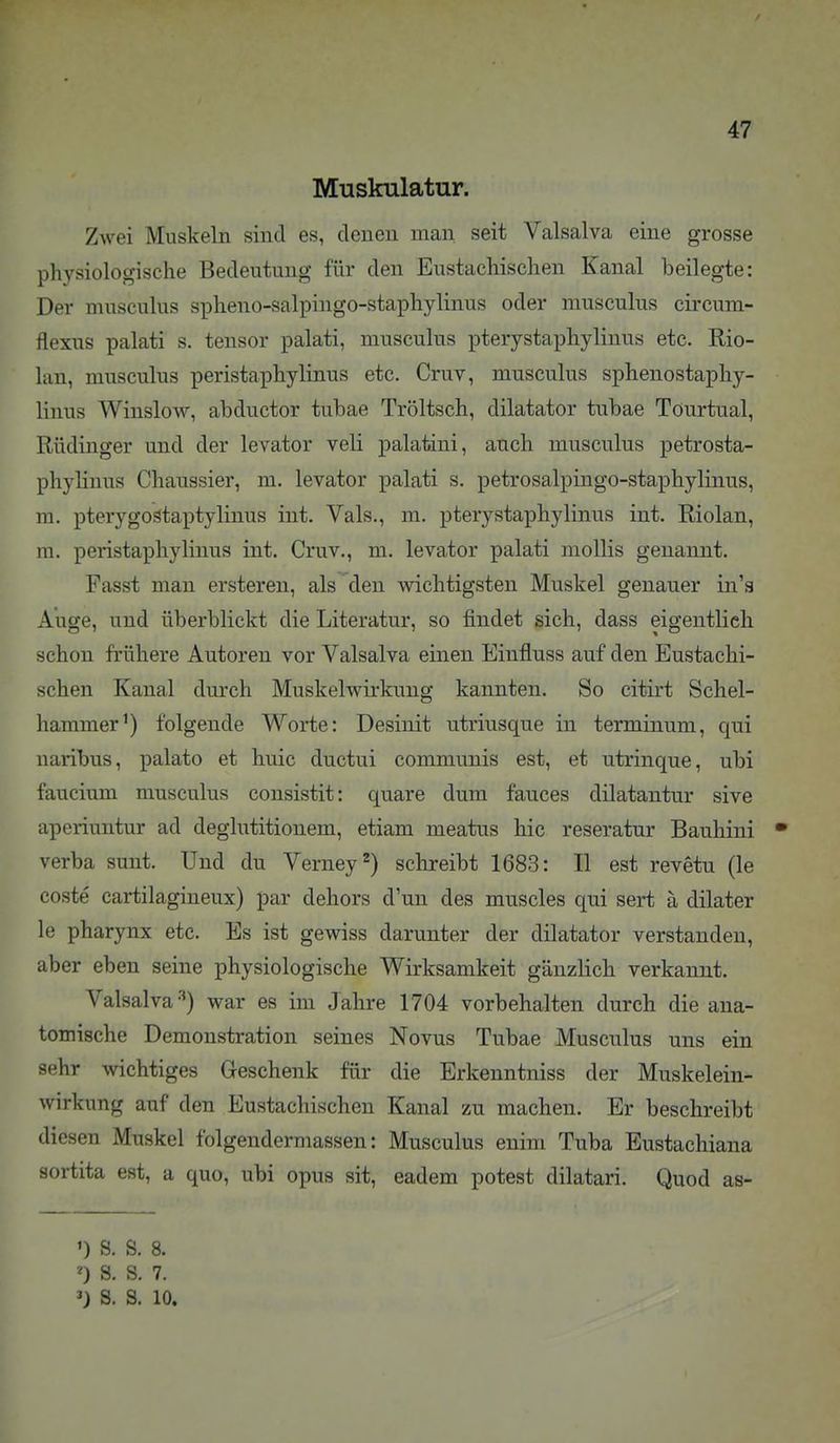 Muskulatur. Zwei Muskeln sind es, denen man seit Valsalva eine grosse physiologische Bedeutung für den Eustachischen Kanal beilegte: Der musculus spheno-salpingo-staphylinus oder musculus circum- flexns palati s. tensor palati, musculus pterystaphylinus etc. Rio- lan, musculus peristaphylinus etc. Cruv, musculus sphenostaphy- linus Winslow, abductor tubae Tröltsch, dilatator tubae Töurtual, Rüdinger und der levator veli palatini, auch musculus petrosta- phylinus Chaussier, m. levator palati s, petrosalpingo-staphylinus, m. pterygostaptylinus int. Vals., m. pterystaphylinus int. Riolan, m. peristaphylinus int. Cruv., m. levator palati mollis genannt. Fasst man ersteren, als den wichtigsten Muskel genauer in'a Auge, und überblickt die Literatur, so findet sich, dass eigentlich schon frühere Autoren vor Valsalva einen Einfluss auf den Eustachi- schen Kanal durch Muskelwirkung kannten. So citirt Schel- hammer^) folgende Worte: Desinit utriusque in terminum, qui naribus, palato et huic ductui communis est, et utrinque, ubi faucium musculus consistit: quare dum fauces dilatantur sive aperiuntur ad deglutitionem, etiam meatus hic reseratur Bauhini • verba sunt. Und du Verney^) schreibt 1683: II est revetu (le coste cartilagineux) par dehors d'un des muscles qui sert ä dilater le pharynx etc. Es ist gewiss darunter der dilatator verstanden, aber eben seine physiologische Wirksamkeit gänzlich verkannt. Valsalva-'') war es im Jahre 1704 vorbehalten durch die ana- tomische Demonstration seines Novus Tubae Musculus uns ein sehr wichtiges Geschenk für die Erkenntniss der Muskelein- wirkung auf den Eustachischen Kanal zu machen. Er beschreibt diesen Muskel folgendermassen: Musculus enim Tuba Eustachiana sortita est, a quo, ubi opus sit, eadem potest dilatari. Quod as- ') S. S. 8. ^) S. S. 7. ^) S. S. 10.