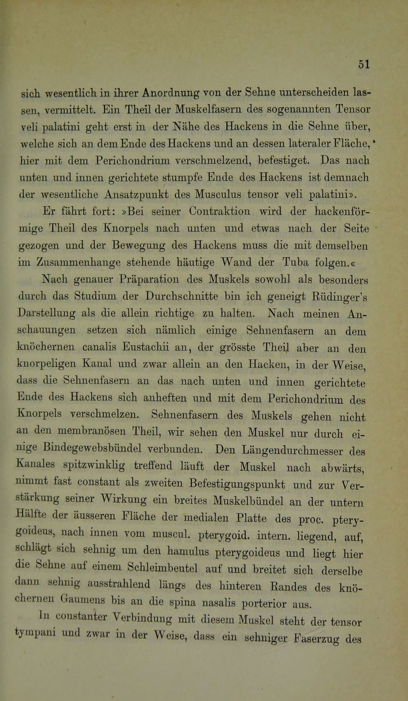 sich wesentlich in ihrer Anordnung von der Sehne unterscheiden las- sen, veiToittelt. Ein Theil der Muskelfasern des sogenannten Tensor veli palatini geht erst in der Nähe des Hackens in die Sehne über, welche sich an dem Ende des Hackens und an dessen lateraler Fläche, * hier mit dem Perichondrium verschmelzend, befestiget. Das nach unten und innen gerichtete stumpfe Ende des Hackens ist demnach der wesentliche Ansatzpunkt des Musculus tensor veli palatini». Er fährt fort: »Bei seiner Contraktion wird der hackenför- mige Theil des Knorpels nach unten und etwas nach der Seite gezogen und der Bewegung des Hackens muss die mit demselben im Zusammenhange stehende häutige Wand der Tuba folgen.« Nach genauer Präparation des Muskels sowohl als besonders durch das Studium der Durchschnitte bin ich geneigt Rüdinger's Darstellung als die allein richtige zu halten. Nach meinen An- schauungen setzen sich nämlich einige Sehnenfasern an dem knöchernen canalis Eustachii an, der grösste Theijl aber an den knorpeligen Kanal und zwar allein an den Hacken, in der Weise, dass die Sehnenfasern an das nach unten und innen gerichtete Ende des Hackens sich anheften und mit dem Perichondrium des Knorpels verschmelzen. Sehnenfasem des Muskels gehen nicht au den membranösen Theil, wir sehen den Muskel nur durch ei- nige Bindegewebsbündel verbunden. Den Längendurchmesser des Kanales spitzwinkHg treffend läuft der Muskel nach abwärts, nimmt fast constant als zweiten Befestigungspunkt und zur Ver- stärkung seiner Wirkung ein breites Muskelbündel an der untern Hälfte der äusseren Fläche der medialen Platte des proc. ptery- goideus, nach innen vom muscul. pterygoid. intern, hegend, auf, schlägt sich sehnig um den hamulus pterygoideus und liegt hier die Sehne auf einem Schleimbeutel auf und breitet sich derselbe dann sehnig ausstrahlend längs des hinteren Randes des knö- chernen Gaumens bis an die spina nasalis porterior aus. In constanter Verbindung mit diesem Muskel steht der tensor tjnipani und zwar in der Weise, dass ein sehniger Faserzug des