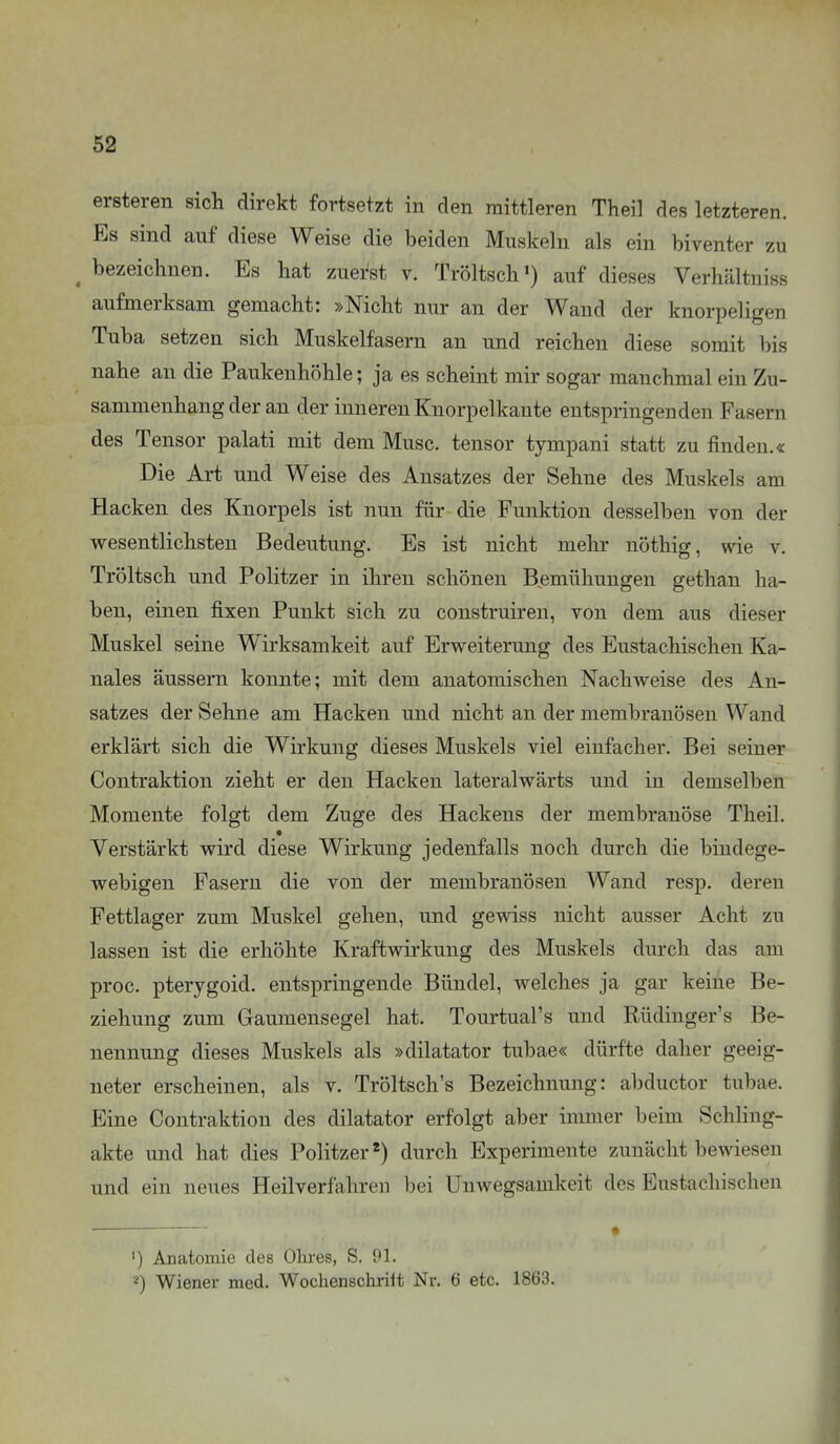 ersteren sich direkt fortsetzt in den mittleren Theil des letzteren. Es sind auf diese Weise die beiden Muskeln als ein biventer zu ^ bezeichnen. Es hat zuerst v. Tröltsch') auf dieses Verhältniss aufmerksam gemacht: »Nicht nur an der Wand der knorpeligen Tuba setzen sich Muskelfasern an und reichen diese somit bis nahe an die Paukenhöhle; ja es scheint mir sogar manchmal ein Zu- sammenhang der an der inneren Knorpelkante entspringenden Fasern des Tensor palati mit dem Muse, tensor tympani statt zu finden.« Die Art und Weise des Ansatzes der Sehne des Muskels am Hacken des Knorpels ist nun für die Funktion desselben von der wesentlichsten Bedeutung. Es ist nicht mehr nöthig, wie v. Tröltsch und Politzer in ihren schönen Bemühungen gethan ha- ben, einen fixen Punkt sich zu coustruiren, von dem aus dieser Muskel seine Wirksamkeit auf Erweiterung des Eustachischen Ka- nales äussern konnte; mit dem anatomischen Nachweise des An- satzes der Sehne am Hacken und nicht an der membranösen Wand erklärt sich die Wirkung dieses Muskels viel einfacher. Bei seiner Contraktion zieht er den Hacken lateralwärts und in demselben Momente folgt dem Zuge des Hackens der membranöse Theil. Verstärkt wird diese Wirkung jedenfalls noch durch die bindege- webigen Fasern die von der membranösen Wand resp. deren Fettlager zum Muskel gehen, und gewiss nicht ausser Acht zu lassen ist die erhöhte Kraftwirkung des Muskels durch das am proc. pterygoid. entspringende Bündel, welches ja gar keine Be- ziehung zum Gaumensegel hat. Tourtual's und Rüdinger's Be- nennung dieses Muskels als »dilatator tubae« dürfte daher geeig- neter erscheinen, als v. Tröltsch's Bezeichnung: abductor tubae. Eine Contraktion des dilatator erfolgt aber immer beim Schling- akte und hat dies Politzer *) durch Experimente zunächt bewiesen und ein neues Heilverfahren bei Unwegsamkeit des Eustachischen ') Anatomie des Ohres, S. Ol. Wiener med. Wochenschriit Nr. 6 etc. 1863.