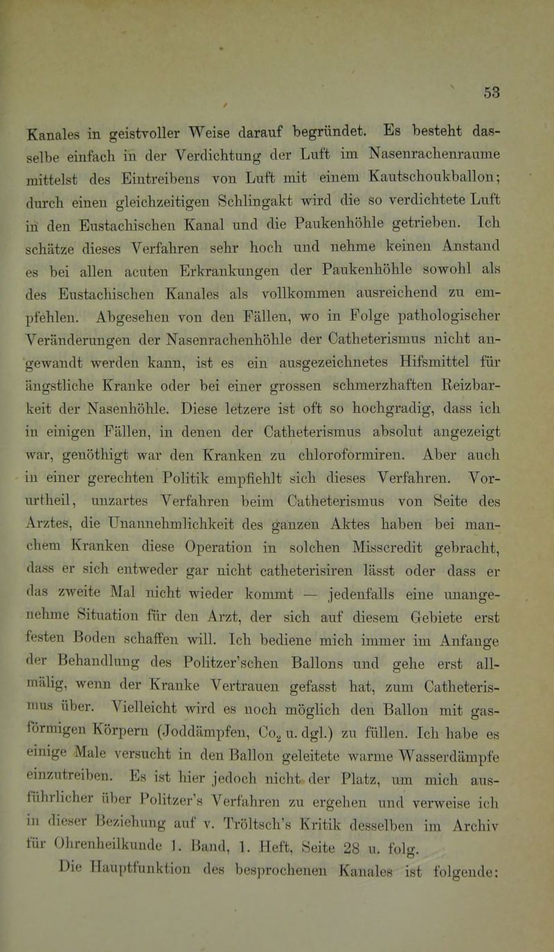 Kanales in geistvoller Weise darauf begründet. Es besteht das- selbe einfach in der Verdichtung der Luft im Nasenrachenräume mittelst des Eintreibens von Luft mit einem Kautschoukballon; durch einen gleichzeitigen Schlingakt wird die so verdichtete Luft in den Eustachischen Kanal und die Paukenhöhle getrieben. Ich schätze dieses Verfahren sehr hoch und nehme keinen Anstand es bei allen acuten Erkrankungen der Paukenhöhle sowohl als des Eustachischen Kanales als vollkommen ausreichend zu em- pfehlen. Abgesehen von den Fällen, wo in Folge pathologischer Veränderungen der Nasenrachenhöhle der Catheterismus nicht an- gewandt werden kann, ist es ein ausgezeichnetes Hifsmittel für ängstliche Kranke oder bei einer grossen schmerzhaften Reizbar- keit der Nasenhöhle. Diese letzere ist oft so hochgradig, dass ich in einigen Fällen, in denen der Catheterismus absolut angezeigt war, genöthigt war den Kranken zu chloroformiren. Aber auch in einer gerechten Politik empfiehlt sich dieses Verfahren. Vor- urtheil, unzartes Verfahren beim Catheterismus von Seite des Arztes, die Unannehmlichkeit des ganzen Aktes haben bei man- chem Kranken diese Operation in solchen Misscredit gebracht, dass er sich entweder gar nicht catheterisiren lässt oder dass er das zweite Mal nicht wieder kommt — jedenfalls eine unange- nehme Situation für den Arzt, der sich auf diesem Gebiete erst festen Boden schaffen will. Ich bediene mich immer im Anfange der Behandlung des Politzer'schen Ballons und gehe erst all- mähg, wenn der Kranke Vertrauen gefasst hat, zum Catheteris- mus über. Vielleicht wird es noch möglich den Ballon mit gas- förmigen Körpern (.loddämpfen, Co, u. dgl.) zu füllen. Ich habe es einige Male versucht in den Ballon geleitete warme Wasserdämpfe einzutreiben. Es ist hier jedoch nicht der Platz, um mich aus- führlicher über Politzer'« Verfahren zu ergehen und verweise ich in dieser Beziehung auf v. Tröltsch's Kritik desselben im Archiv für Olirenheilkuudc 1. Band, 1. Heft, Seite 28 u. folg. Die Hauptfunktion des besprochenen Kanales ist folgende: