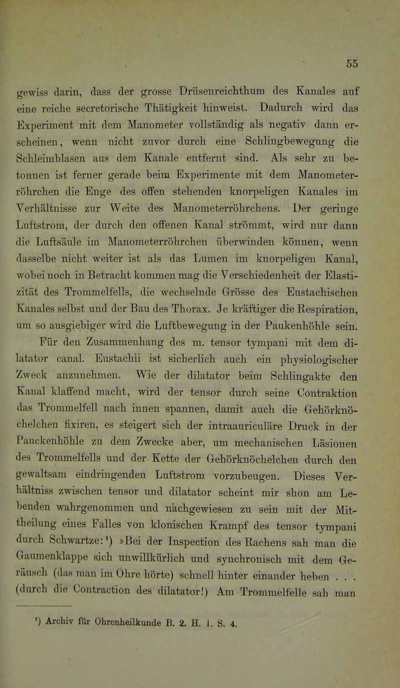 gewiss darin, class der grosse Drüsenreichthum des Kanales auf eine reiche secretorische Thätigkeit hinweist. Dadurch wird das Experiment mit dem Manometer vollständig als negativ dann er- scheinen, wenn nicht zuvor durch eine Schlingbewegung die Schleimblasen aus dem Kanäle entfernt sind. Als sehr zu be- tonnen ist femer gerade beim Experimente mit dem Manometer- röhrchen die Enge des offen stehenden knorpeligen Kanales im Verhältnisse zur Weite des Manometerröhrcheus. Der geringe Luftstrom, der durch den offenen Kanal strömmt, wird nur dann die Luftsäule im Manometerröhrchen überwinden können, wenn dasselbe nicht weiter ist als das Lumen im knorpeligen Kanal, wobei noch in Betracht kommen mag die Verschiedenheit der Elasti- zität des Trommelfells, die wechselnde Grösse des Eustachischen Kanales selbst und der Bau des Thorax. Je kräftiger die Respiration, um so ausgiebiger wird die Luftbewegung in der Paukenhöhle sein. Für den Zusammenhang des m. tensor tympani mit dem di- latator canal. Eustachi! ist sicherlich auch ein physiologischer Zweck anzunehmen. Wie der dilatator beim Schlingakte den Kanal klaffend macht, wird der tensor durch seine Contraktion das Trommelfell nach innen spannen, damit auch die Gehörknö- chelchen fixiren, es steigert sich der intraauriculäre Druck in der Pauckenhöhle zu dem Zwecke aber, um mechanischen Läsionen des Trommelfells und der Kette der Gehörknöchelchen durch den gewaltsam eindringenden Luftstrom vorzubeugen. Dieses Ver- hältniss zwischen tensor und dilatator scheint mir shon am Le- benden wahrgenommen und nachgewiesen zu sein mit der Mit- theilung eines Falles von klonischen Krampf des tensor tympani durch Schwartze:') »Bei der Inspection des Rachens sah man die Gaumenklappe sich unwillkürlich und synchronisch mit dem Ge- räusch (das man im Ohre hörte) schnell hinter einander heben . . . (durch die Contraction des dilatator!) Am Trommelfelle sah man ') Archiv für Ohrenheilkunde B. 2. H. i. S. 4.
