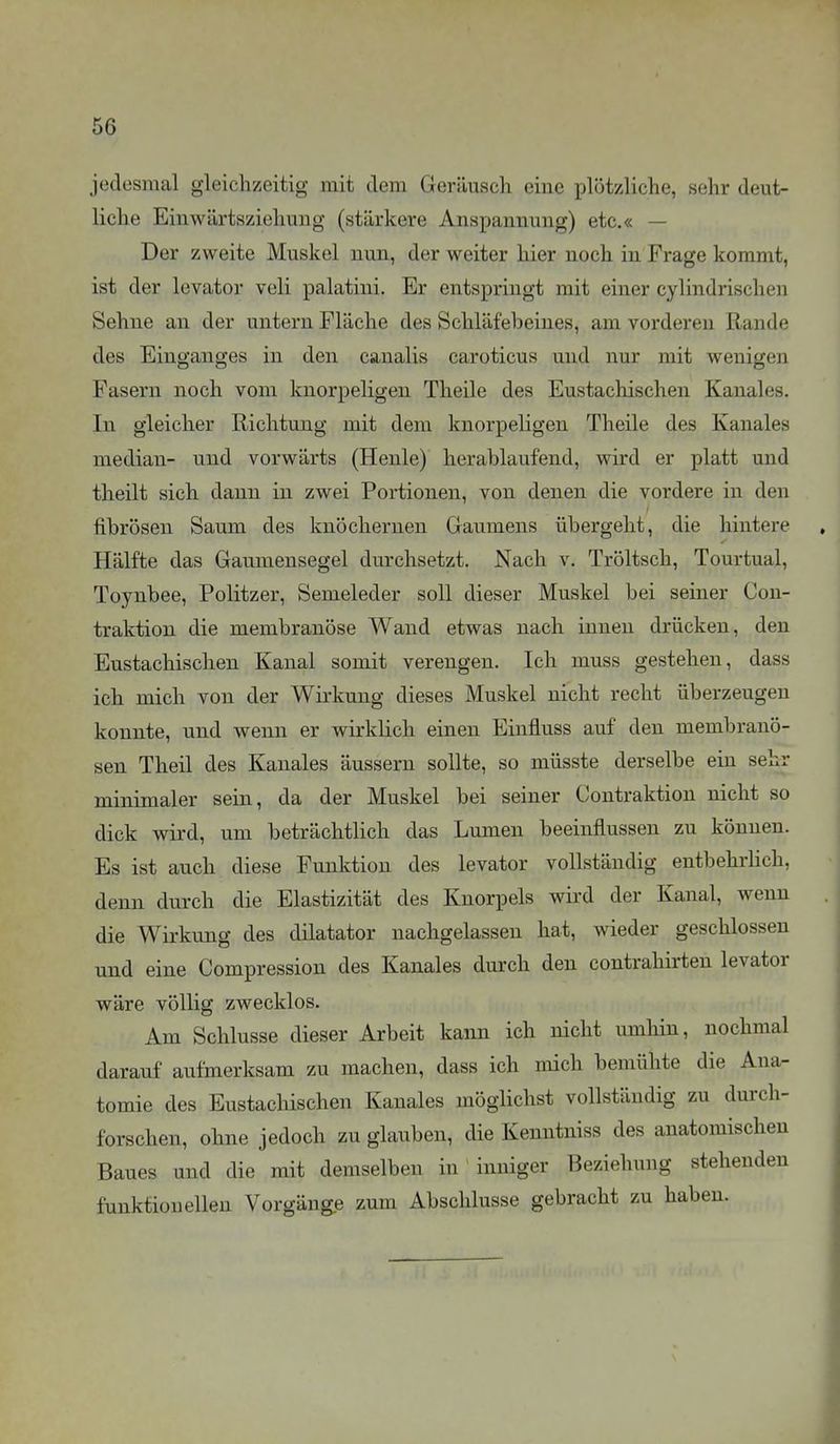 jedesmal gleichzeitig mit dem Geräusch eine plötzliche, sehr deut- liche Einwärtsziehuug (stärkere Anspannung) etc.« — Der zweite Muskel nun, der weiter hier noch in Frage kommt, ist der levator veli palatini. Er entspringt mit einer cylindrischen Sehne an der untern Fläche des Schläfeheines, am vorderen Rande des Einganges in den canalis caroticus und nur mit wenigen Fasern noch vom knorpeligen Theile des Eustachischen Kanales. In gleicher Richtung mit dem knorpeligen Theile des Kanales median- und vorwärts (Henle) herablaufend, wird er platt und theilt sich dann in zwei Portionen, von denen die vordere in den fibrösen Saum des knöchernen Gaumens übergeht, die hintere Hälfte das Gaumensegel durchsetzt. Nach v. Tröltsch, Tourtual, Toynbee, Politzer, Semeleder soll dieser Muskel bei seiner Con- traktion die membranöse Wand etwas nach innen drücken, den Eustachischen Kanal somit verengen. Ich muss gestehen, dass ich mich von der Wirkung dieses Muskel nicht recht überzeugen konnte, und wenn er wirklich einen Einfluss auf den membranö- sen Theil des Kanales äussern sollte, so müsste derselbe ein sehr minimaler sein, da der Muskel bei seiner Contraktion nicht so dick wird, um beträchtlich das Lumen beeinflussen zu können. Es ist auch diese Funktion des levator vollständig entbehrhch, denn durch die Elastizität des Knorpels wird der Kanal, wenn die Wirkung des dilatator nachgelassen hat, wieder geschlossen und eine Compression des Kanales durch den contrahirten levator wäre völlig zwecklos. Am Schlüsse dieser Arbeit kann ich nicht umhin, nochmal darauf aufmerksam zu machen, dass ich mich bemühte die Ana- tomie des Eustacliischen Kanales möglichst vollständig zu durch- forschen, ohne jedoch zu glauben, die Kenntniss des anatomischen Baues und die mit demselben in inniger Beziehung stehenden funktionellen Vorgänge zum Abschlüsse gebracht zu haben.