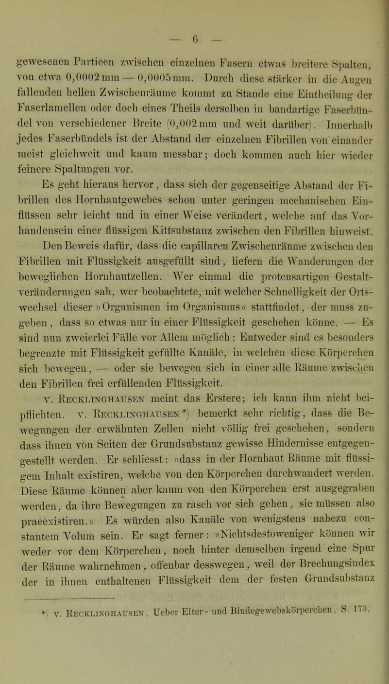 g-eweseneu Pavtieen zwischen einzelnen Fasern etwas breitere Spalten, von etAva 0,0002 mm — 0,0005 mm. Durch diese stärker in die Auyen fallenden hellen Zwischenräume kommt zu Stande eine Eintheilung der Faserlamellen oder doch eines Theils derselben in bandartige Faserl)Un- del von verschiedener Breite (0,002mm und weit darüber). Innerhalb jedes Faserblindels ist der Abstand der einzelnen Fil)rillen von einander meist gleiclnveit und kaum messbar; doch kommen auch hier meder feinere Spaltungen vor. Es geht hieraus hervor, dass sich der gegenseitige Abstand der Fi- brillen des Hornhautgewebes schon unter geringen mechanischen Ein- flüssen sehr leicht und in einer Weise verändert, welche auf das Vor- handensein einer flüssigen Kittsubstanz zwischen den Fibrillen hinweist. Den Beweis dafür, dass die capillaren Zwischenräume zwischen den Fibrillen mit Flüssigkeit ausgefüllt sind, Hefern die Wanderungen der beweglichen Hornhautzellen. Wer einmal die proteusartigen Gestalt- veränderungen sah, wer beobachtete, mit welcher Schnelligkeit der Orts- wechsel dieser «Organismen im Organismus« stattfindet, der muss zu- geben , dass so etwas nur in einer Flüssigkeit geschehen könne. — Es sind nun zweierlei Fälle vor Allem möglich : Entweder sind es besonders begrenzte mit Flüssigkeit gefüllte Kanäle, in welchen diese Körperchen sich bewegen, — oder sie bewegen sich in einer alle Käume z^vischeu den Fibrillen frei erfüllenden Flüssigkeit. V. Recklinghausen meint das Erstere; ich kann ihm nicht bei- pflichten. V. Recklinghausen*) bemerkt sehr richtig, dass die Be- wegungen der erwähnten Zellen nicht völlig frei geschehen, sondern dass ihnen von Seiten der Grundsubstauz gewisse Hindernisse entgegen- gestellt werden. Er schliesst: »dass in der Hornhaut Räume mit flüssi- gem Inhalt existiren, welche von den Körperchen durchwandert werden. Diese Räume können aber kaum von den Körperchen erst ausgegraben werden, da ihre Beweguugen zu rasch vor sich gehen, sie müssen also praeexistiren.« Es würden also Kanäle von wenigstens nahezu con- stantem Volum sein. Er sagt ferner: »Nichtsdestoweniger können wir weder vor dem Körperchen, noch hinter demselben irgend eine Spur der Räume wahrnehmen, offenbar desswegen, weil der Brechungsindex der in ihnen enthaltenen Flüssigkeit dem der festen Grundsubstanz ») v. KECKLiNftHAUSEN, Ueber Eiter-und Biiulegewebskürpcichen, S.