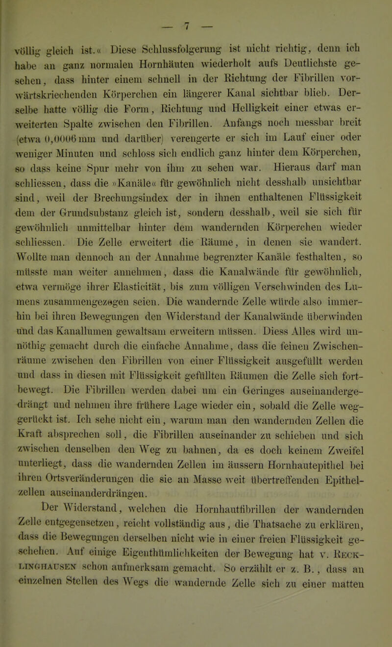 vöUij^- gleich ist.u Diese Sehlussfolgerung- ist nicht richtig, denn ich habe an ganz normalen Hornhäuten wiederholt aufs Deutlichste ge- sehen, dass hinter einem schnell in der Richtung der Fibrillen vor- wärtskriechenden Körperchen ein längerer Kanal sichtbar blieb. Der- selbe hatte völlig die Form, Richtung und Helligkeit einer etwas er- weiterten Spalte zwischen den Fibrillen. Anfangs noch messbar breit (etwa (>,<MMlGmm und darüber) verengerte er sich im Lauf einer oder weniger Minuten und schloss sich endlich ganz hinter dem Körpercheu, so da^s keine Spur mehr von ihm zu sehen war. Hieraus darf man schliesseu, dass die »Kanäle« für gewöhnlich nicht desshalb unsichtbar sind, weil der Brechungsindex der in ihnen enthaltenen Flüssigkeit dem der Grundsubstauz gleich ist, sondern desshalb, weil sie sich für gewöhnlich unmittelbar hinter dem wandernden Körperchen wieder schliesseu. Die Zelle erweitert die Räume, in denen sie wandert. Wollte man dennoch an der Annahme begrenzter Kanäle festhalten, so müsste man weiter annehmen, dass die Kanalwände für gewöhnlich, etwa vermöge ihrer Elasticität, bis zum völligen Versch\>anden des Lu- mens zusammengezogen seien. Die wandernde Zelle würde also immer- hin bei ihren Bewegungen den Widerstand der Kaualwände überwinden und das Kanallumen gewaltsam erweitern müssen. Diess Alles wird un- nöthig gemacht durch die einfache Annahme, dass die feinen Zwischen- räume zwischen den Fibrillen von einer Flüssigkeit ausgefüllt werden und dass in diesen mit Flüssigkeit gefüllten Räumen die Zelle sich fort- bewegt. Die Fibrillen werden dabei um ein Geringes auseinanderge- drängt und nehmen ihre frühere Lage wieder ein, sobald die Zelle weg- gerückt ist. Ich sehe nicht ein, warum man den wandernden Zellen die Kraft absprechen soll, die Fibrillen auseinander zu schieben und sich zwischen denselben den Weg zu bahnen, da es doch keinem Zweifel unterliegt, dass die wandernden Zellen im äussern Hornhautepitliel bei ihren Ortsveränderungen die sie an Masse weit übertreffenden Epithel- zellen auseinanderdrängen. Der Widerstand, welchen die Horuhautübrillen der wandernden Zelle entgegensetzen, reicht vollständig aus, die Thatsache zu erklären, dass die Bewegungen dersell)en nicht wie in einer freien Flüssigkeit ge- schehen. Auf einige Eigenthündichkeiten der Bewegung hat v. Reck- LiNOHAüSEN schou aufmerksam gemacht. So erzählt er z. B., dass an einzelnen Stellen des Wegs die wandernde Zelle sich zu einer matten