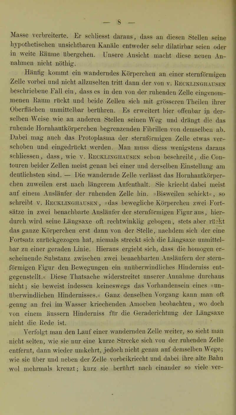 Masse verbreiterte. Er schliesst daraus, dass an diesen Stellen seine hypothetischen unsichtbaren Kanäle entweder sehr dilatirbar seien oder in weite Räume Ubergehen. Unsere Ansicht macht diese neuen An- nahmen nicht nöthig. Häufig kommt ein wanderndes Körperchen an einer sternförmigen Zelle vorbei und nicht allzuselten tritt dann der von v. Recklinghausen beschriebene Fall ein, dass es in den von der ruhenden Zelle eingenom- menen Raum rückt und beide Zellen sich mit grösseren Theilen ihrer Oberflächen unmittelbar berühren. Es erweitert hier offenbar in der- selben Weise wie an anderen Stellen seinen Weg und drängt die das ruhende Hornhautkörperchen begrenzenden Fibrillen von demselben ab. Dabei mag auch das Protoplasma der sternförmigen Zelle etwas ver- schoben und eingedrückt werden. Man muss diess wenigstens daraus schliessen, dass, wie v. Recklinghausen schon beschreibt, die Con- touren beider Zellen meist genau bei einer und derselben Einstellung am deutlichsten sind. — Die wandernde Zelle verlässt das Hornhautkörper- chen zuweilen erst nach längerem Aufenthalt. Sie kriecht dabei meist auf einem Ausläufer der ruhenden Zelle hin. »Bisweilen schickt«, so schreibt v. Recklinghausen, »das bewegliche Körperchen zwei Fort- sätze in zwei benachbarte Ausläufer der sternförmigen Figur aus, hier- durch wird seine Längsaxe oft rechtwinklig gebogen, stets aber rückt das ganze Körperchen erst dann von der Stelle, nachdem sich der eine Fortsatz zurückgezogen hat, niemals streckt sich die Längsaxe unmittel- bar zu einer geraden Linie. Hieraus ergiebt sich, dass die homogen er- scheinende Substanz zwischen zwei benachbarten Ausläufern der stern- förmigen Figur den Bewegungen ein unüberwindliches Hiuderniss ent- gegenstellt.« Diese Thatsache widerstreitet unserer Annahme durchaus nicht; sie beweist indessen keineswegs das Vorhandensein eines »un- überwindlichen Hindernisses.« Ganz denselben Vorgang kann man oft genug an frei im Wasser kriechenden Amoeben beobachten, wo doch von einem äussern Hinderniss für die Geraderichtung der Längsaxe nicht die Rede ist. Verfolgt man den Lauf einer wandernden Zelle weiter, so sieht man nicht selten, wie sie nur eine kurze Strecke sich von der ruhenden Zelle entfernt, dann wieder umkehrt, jedoch nicht genau auf demselben Wege; wie sie über und neben der Zelle vorbeikriecht und dabei ihre alte Bahn wol mehrmals kreuzt; kurz sie berührt nach einander so viele ver-